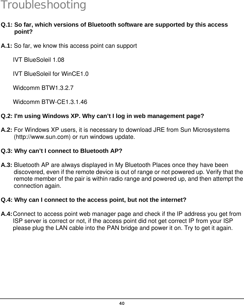   40Troubleshooting Q.1: So far, which versions of Bluetooth software are supported by this access point? A.1: So far, we know this access point can support IVT BlueSoleil 1.08 IVT BlueSoleil for WinCE1.0 Widcomm BTW1.3.2.7 Widcomm BTW-CE1.3.1.46  Q.2: I&apos;m using Windows XP. Why can’t I log in web management page? A.2: For Windows XP users, it is necessary to download JRE from Sun Microsystems (http://www.sun.com) or run windows update. Q.3: Why can’t I connect to Bluetooth AP? A.3: Bluetooth AP are always displayed in My Bluetooth Places once they have been discovered, even if the remote device is out of range or not powered up. Verify that the remote member of the pair is within radio range and powered up, and then attempt the connection again. Q.4: Why can I connect to the access point, but not the internet? A.4: Connect to access point web manager page and check if the IP address you get from ISP server is correct or not, if the access point did not get correct IP from your ISP please plug the LAN cable into the PAN bridge and power it on. Try to get it again.  5 