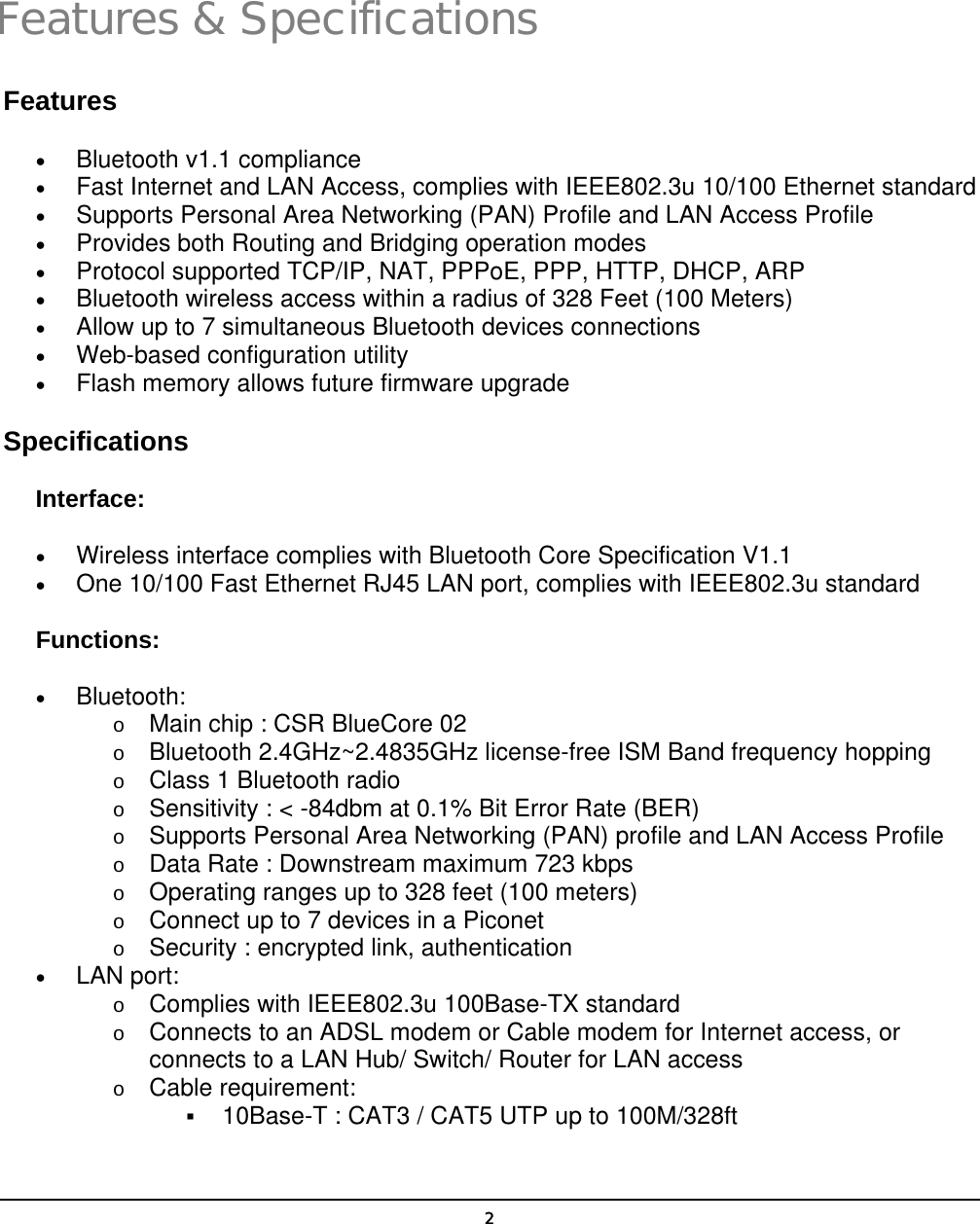   2Features &amp; Specifications Features •  Bluetooth v1.1 compliance •  Fast Internet and LAN Access, complies with IEEE802.3u 10/100 Ethernet standard •  Supports Personal Area Networking (PAN) Profile and LAN Access Profile •  Provides both Routing and Bridging operation modes •  Protocol supported TCP/IP, NAT, PPPoE, PPP, HTTP, DHCP, ARP •  Bluetooth wireless access within a radius of 328 Feet (100 Meters) •  Allow up to 7 simultaneous Bluetooth devices connections •  Web-based configuration utility •  Flash memory allows future firmware upgrade Specifications Interface: •  Wireless interface complies with Bluetooth Core Specification V1.1 •  One 10/100 Fast Ethernet RJ45 LAN port, complies with IEEE802.3u standard Functions: •  Bluetooth: o  Main chip : CSR BlueCore 02 o  Bluetooth 2.4GHz~2.4835GHz license-free ISM Band frequency hopping o  Class 1 Bluetooth radio o  Sensitivity : &lt; -84dbm at 0.1% Bit Error Rate (BER) o  Supports Personal Area Networking (PAN) profile and LAN Access Profile o  Data Rate : Downstream maximum 723 kbps o  Operating ranges up to 328 feet (100 meters) o  Connect up to 7 devices in a Piconet o  Security : encrypted link, authentication •  LAN port: o  Complies with IEEE802.3u 100Base-TX standard o  Connects to an ADSL modem or Cable modem for Internet access, or connects to a LAN Hub/ Switch/ Router for LAN access o  Cable requirement:   10Base-T : CAT3 / CAT5 UTP up to 100M/328ft  1 