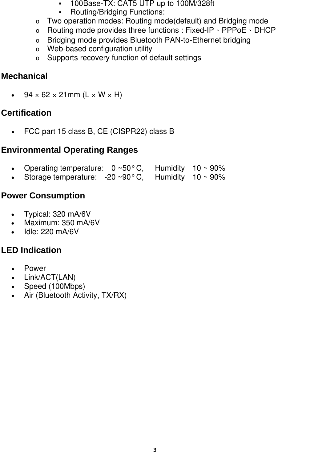   3  100Base-TX: CAT5 UTP up to 100M/328ft   Routing/Bridging Functions: o  Two operation modes: Routing mode(default) and Bridging mode o  Routing mode provides three functions : Fixed-IP、PPPoE、DHCP o  Bridging mode provides Bluetooth PAN-to-Ethernet bridging o  Web-based configuration utility o  Supports recovery function of default settings Mechanical •  94 × 62 × 21mm (L × W × H) Certification •  FCC part 15 class B, CE (CISPR22) class B Environmental Operating Ranges •  Operating temperature:  0 ~50° C,   Humidity  10 ~ 90% •  Storage temperature:  -20 ~90° C,   Humidity  10 ~ 90% Power Consumption •  Typical: 320 mA/6V •  Maximum: 350 mA/6V •  Idle: 220 mA/6V LED Indication •  Power •  Link/ACT(LAN) •  Speed (100Mbps) •  Air (Bluetooth Activity, TX/RX) 