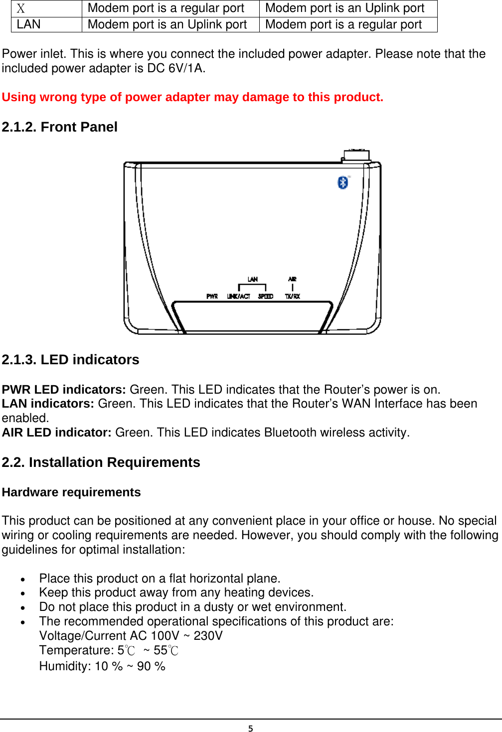   5X  Modem port is a regular port Modem port is an Uplink port LAN Modem port is an Uplink port Modem port is a regular port Power inlet. This is where you connect the included power adapter. Please note that the included power adapter is DC 6V/1A. Using wrong type of power adapter may damage to this product. 2.1.2. Front Panel  2.1.3. LED indicators PWR LED indicators: Green. This LED indicates that the Router’s power is on. LAN indicators: Green. This LED indicates that the Router’s WAN Interface has been enabled. AIR LED indicator: Green. This LED indicates Bluetooth wireless activity. 2.2. Installation Requirements Hardware requirements This product can be positioned at any convenient place in your office or house. No special wiring or cooling requirements are needed. However, you should comply with the following guidelines for optimal installation: •  Place this product on a flat horizontal plane. •  Keep this product away from any heating devices. •  Do not place this product in a dusty or wet environment. •  The recommended operational specifications of this product are: Voltage/Current AC 100V ~ 230V Temperature: 5℃ ~ 55℃ Humidity: 10 % ~ 90 % 