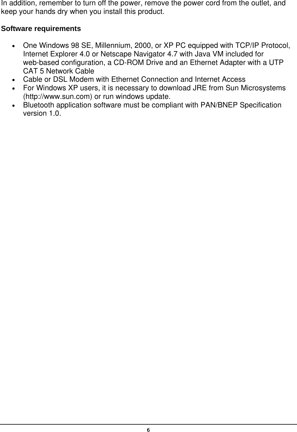   6In addition, remember to turn off the power, remove the power cord from the outlet, and keep your hands dry when you install this product. Software requirements •  One Windows 98 SE, Millennium, 2000, or XP PC equipped with TCP/IP Protocol, Internet Explorer 4.0 or Netscape Navigator 4.7 with Java VM included for web-based configuration, a CD-ROM Drive and an Ethernet Adapter with a UTP CAT 5 Network Cable •  Cable or DSL Modem with Ethernet Connection and Internet Access •  For Windows XP users, it is necessary to download JRE from Sun Microsystems (http://www.sun.com) or run windows update. •  Bluetooth application software must be compliant with PAN/BNEP Specification version 1.0. 