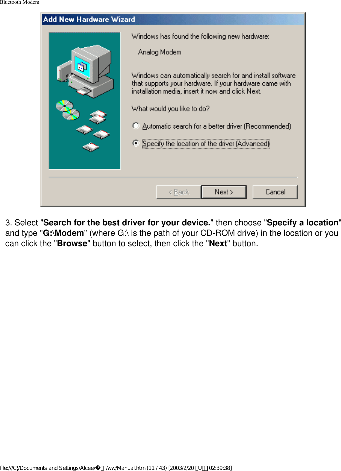 Bluetooth Modem3. Select &quot;Search for the best driver for your device.&quot; then choose &quot;Specify a location&quot; and type &quot;G:\Modem&quot; (where G:\ is the path of your CD-ROM drive) in the location or you can click the &quot;Browse&quot; button to select, then click the &quot;Next&quot; button.file:///C|/Documents and Settings/Alcee/面/ww/Manual.htm (11 / 43) [2003/2/20 ､U､ﾈ 02:39:38]