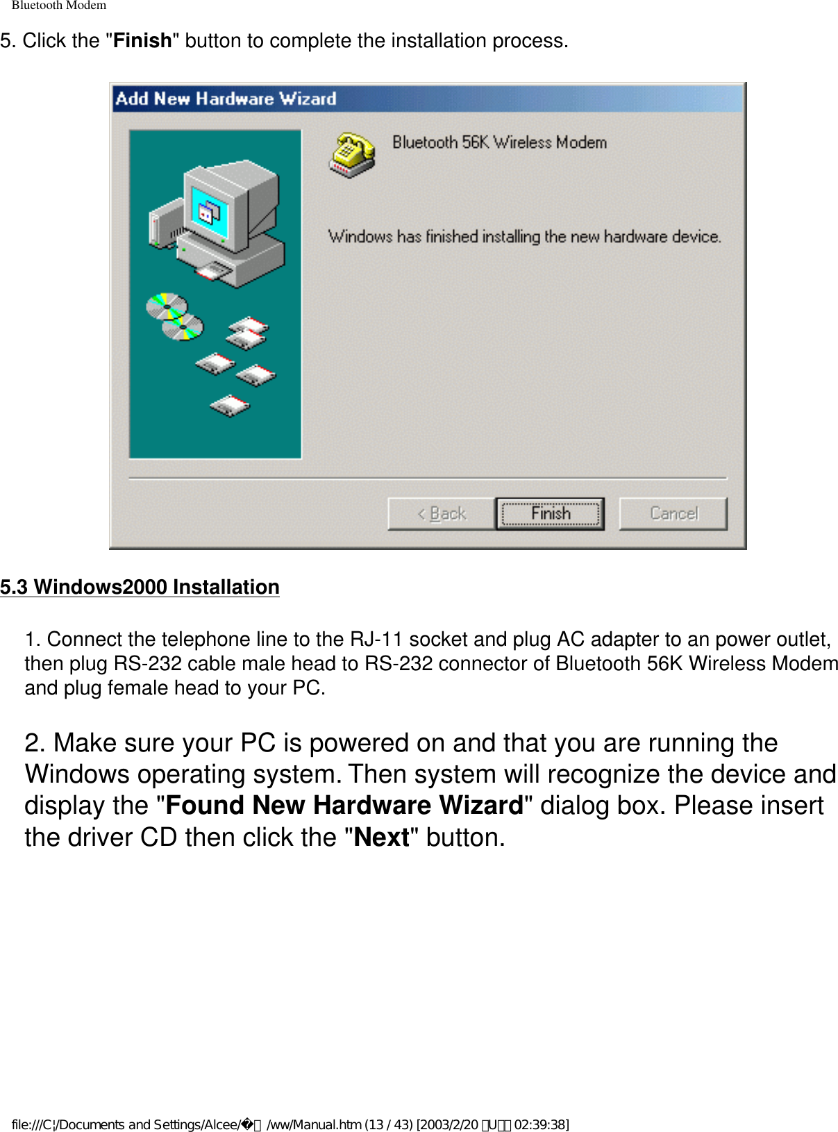 Bluetooth Modem5. Click the &quot;Finish&quot; button to complete the installation process.5.3 Windows2000 Installation1. Connect the telephone line to the RJ-11 socket and plug AC adapter to an power outlet, then plug RS-232 cable male head to RS-232 connector of Bluetooth 56K Wireless Modem and plug female head to your PC.2. Make sure your PC is powered on and that you are running the Windows operating system. Then system will recognize the device and display the &quot;Found New Hardware Wizard&quot; dialog box. Please insert the driver CD then click the &quot;Next&quot; button.file:///C|/Documents and Settings/Alcee/面/ww/Manual.htm (13 / 43) [2003/2/20 ､U､ﾈ 02:39:38]