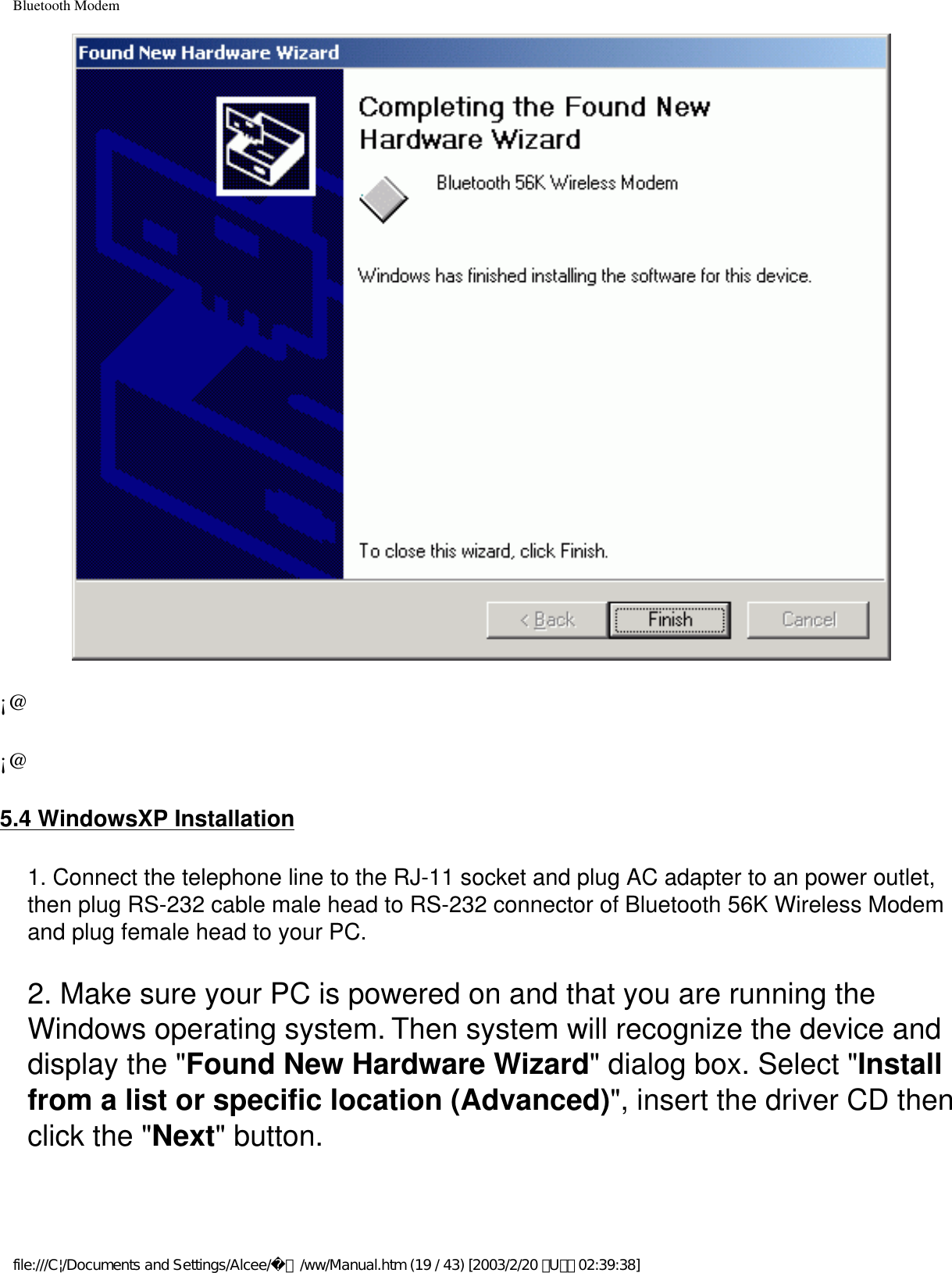 Bluetooth Modem¡@¡@5.4 WindowsXP Installation1. Connect the telephone line to the RJ-11 socket and plug AC adapter to an power outlet, then plug RS-232 cable male head to RS-232 connector of Bluetooth 56K Wireless Modem and plug female head to your PC.2. Make sure your PC is powered on and that you are running the Windows operating system. Then system will recognize the device and display the &quot;Found New Hardware Wizard&quot; dialog box. Select &quot;Install from a list or specific location (Advanced)&quot;, insert the driver CD then click the &quot;Next&quot; button.file:///C|/Documents and Settings/Alcee/面/ww/Manual.htm (19 / 43) [2003/2/20 ､U､ﾈ 02:39:38]