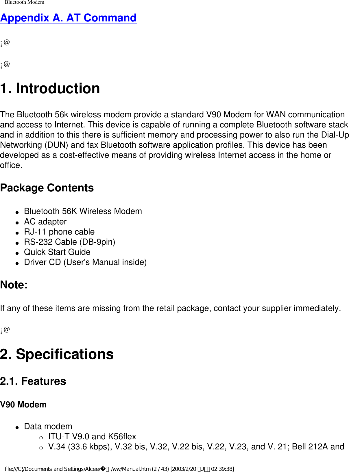 Bluetooth ModemAppendix A. AT Command¡@¡@1. IntroductionThe Bluetooth 56k wireless modem provide a standard V90 Modem for WAN communication and access to Internet. This device is capable of running a complete Bluetooth software stack and in addition to this there is sufficient memory and processing power to also run the Dial-Up Networking (DUN) and fax Bluetooth software application profiles. This device has been developed as a cost-effective means of providing wireless Internet access in the home or office. Package Contents●     Bluetooth 56K Wireless Modem ●     AC adapter ●     RJ-11 phone cable ●     RS-232 Cable (DB-9pin) ●     Quick Start Guide ●     Driver CD (User&apos;s Manual inside)Note: If any of these items are missing from the retail package, contact your supplier immediately.¡@2. Specifications2.1. FeaturesV90 Modem●     Data modem ❍     ITU-T V9.0 and K56flex❍     V.34 (33.6 kbps), V.32 bis, V.32, V.22 bis, V.22, V.23, and V. 21; Bell 212A and file:///C|/Documents and Settings/Alcee/面/ww/Manual.htm (2 / 43) [2003/2/20 ､U､ﾈ 02:39:38]