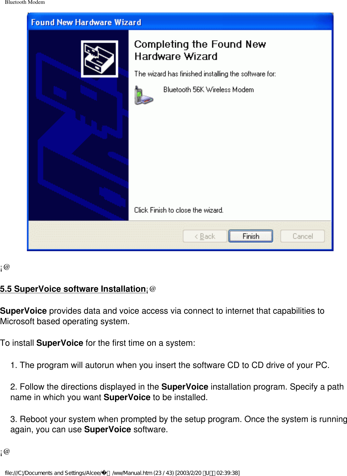 Bluetooth Modem¡@5.5 SuperVoice software Installation¡@SuperVoice provides data and voice access via connect to internet that capabilities to Microsoft based operating system. To install SuperVoice for the first time on a system:1. The program will autorun when you insert the software CD to CD drive of your PC.2. Follow the directions displayed in the SuperVoice installation program. Specify a path name in which you want SuperVoice to be installed.3. Reboot your system when prompted by the setup program. Once the system is running again, you can use SuperVoice software.¡@file:///C|/Documents and Settings/Alcee/面/ww/Manual.htm (23 / 43) [2003/2/20 ､U､ﾈ 02:39:38]