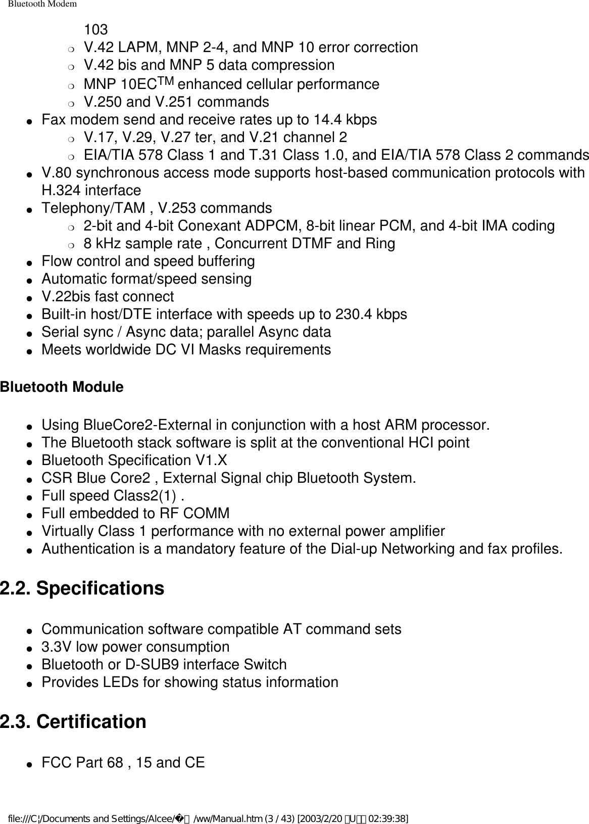 Bluetooth Modem103❍     V.42 LAPM, MNP 2-4, and MNP 10 error correction❍     V.42 bis and MNP 5 data compression❍     MNP 10ECTM enhanced cellular performance❍     V.250 and V.251 commands●     Fax modem send and receive rates up to 14.4 kbps ❍     V.17, V.29, V.27 ter, and V.21 channel 2❍     EIA/TIA 578 Class 1 and T.31 Class 1.0, and EIA/TIA 578 Class 2 commands●     V.80 synchronous access mode supports host-based communication protocols with H.324 interface●     Telephony/TAM , V.253 commands ❍     2-bit and 4-bit Conexant ADPCM, 8-bit linear PCM, and 4-bit IMA coding❍     8 kHz sample rate , Concurrent DTMF and Ring●     Flow control and speed buffering●     Automatic format/speed sensing●     V.22bis fast connect●     Built-in host/DTE interface with speeds up to 230.4 kbps●     Serial sync / Async data; parallel Async data●     Meets worldwide DC VI Masks requirementsBluetooth Module●     Using BlueCore2-External in conjunction with a host ARM processor. ●     The Bluetooth stack software is split at the conventional HCI point ●     Bluetooth Specification V1.X ●     CSR Blue Core2 , External Signal chip Bluetooth System. ●     Full speed Class2(1) . ●     Full embedded to RF COMM ●     Virtually Class 1 performance with no external power amplifier ●     Authentication is a mandatory feature of the Dial-up Networking and fax profiles.2.2. Specifications●     Communication software compatible AT command sets●     3.3V low power consumption●     Bluetooth or D-SUB9 interface Switch●     Provides LEDs for showing status information2.3. Certification●     FCC Part 68 , 15 and CEfile:///C|/Documents and Settings/Alcee/面/ww/Manual.htm (3 / 43) [2003/2/20 ､U､ﾈ 02:39:38]