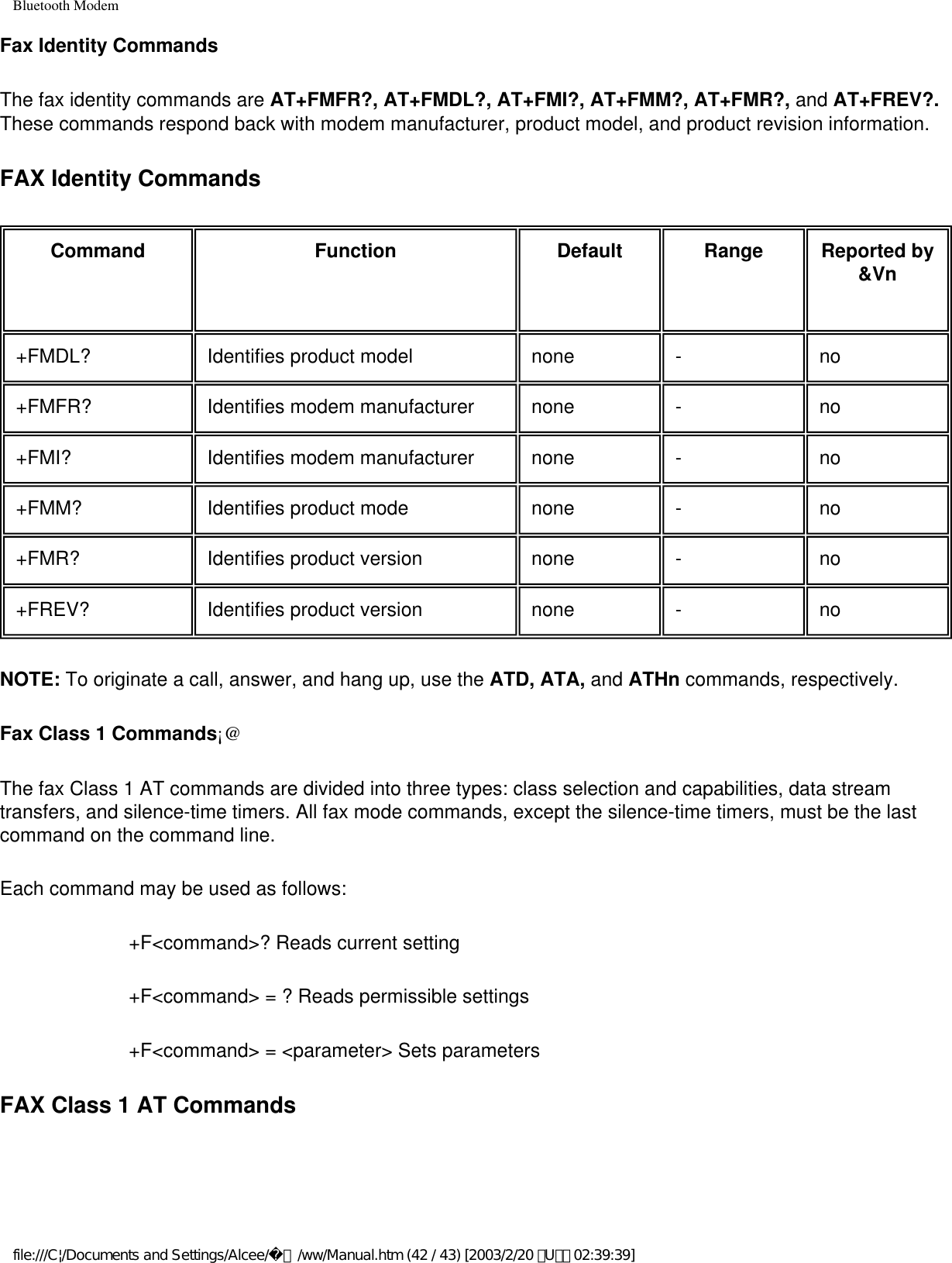 Bluetooth ModemFax Identity CommandsThe fax identity commands are AT+FMFR?, AT+FMDL?, AT+FMI?, AT+FMM?, AT+FMR?, and AT+FREV?. These commands respond back with modem manufacturer, product model, and product revision information.FAX Identity CommandsCommand Function Default Range Reported by &amp;Vn+FMDL? Identifies product model none - no+FMFR? Identifies modem manufacturer none - no+FMI? Identifies modem manufacturer none - no+FMM? Identifies product mode none - no+FMR? Identifies product version none - no+FREV? Identifies product version none - noNOTE: To originate a call, answer, and hang up, use the ATD, ATA, and ATHn commands, respectively.Fax Class 1 Commands¡@The fax Class 1 AT commands are divided into three types: class selection and capabilities, data stream transfers, and silence-time timers. All fax mode commands, except the silence-time timers, must be the last command on the command line.Each command may be used as follows: +F&lt;command&gt;? Reads current setting+F&lt;command&gt; = ? Reads permissible settings+F&lt;command&gt; = &lt;parameter&gt; Sets parametersFAX Class 1 AT Commandsfile:///C|/Documents and Settings/Alcee/面/ww/Manual.htm (42 / 43) [2003/2/20 ､U､ﾈ 02:39:39]