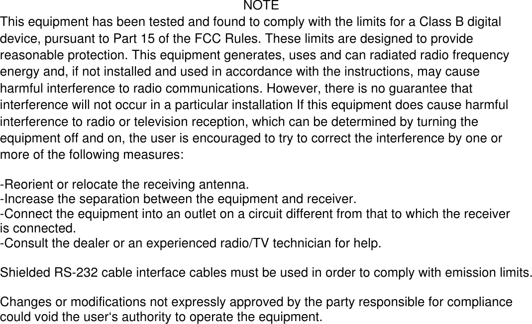 NOTE This equipment has been tested and found to comply with the limits for a Class B digital device, pursuant to Part 15 of the FCC Rules. These limits are designed to provide reasonable protection. This equipment generates, uses and can radiated radio frequency energy and, if not installed and used in accordance with the instructions, may cause harmful interference to radio communications. However, there is no guarantee that interference will not occur in a particular installation If this equipment does cause harmful interference to radio or television reception, which can be determined by turning the equipment off and on, the user is encouraged to try to correct the interference by one or more of the following measures:  -Reorient or relocate the receiving antenna. -Increase the separation between the equipment and receiver. -Connect the equipment into an outlet on a circuit different from that to which the receiver is connected. -Consult the dealer or an experienced radio/TV technician for help.  Shielded RS-232 cable interface cables must be used in order to comply with emission limits.  Changes or modifications not expressly approved by the party responsible for compliance could void the user‘s authority to operate the equipment.             