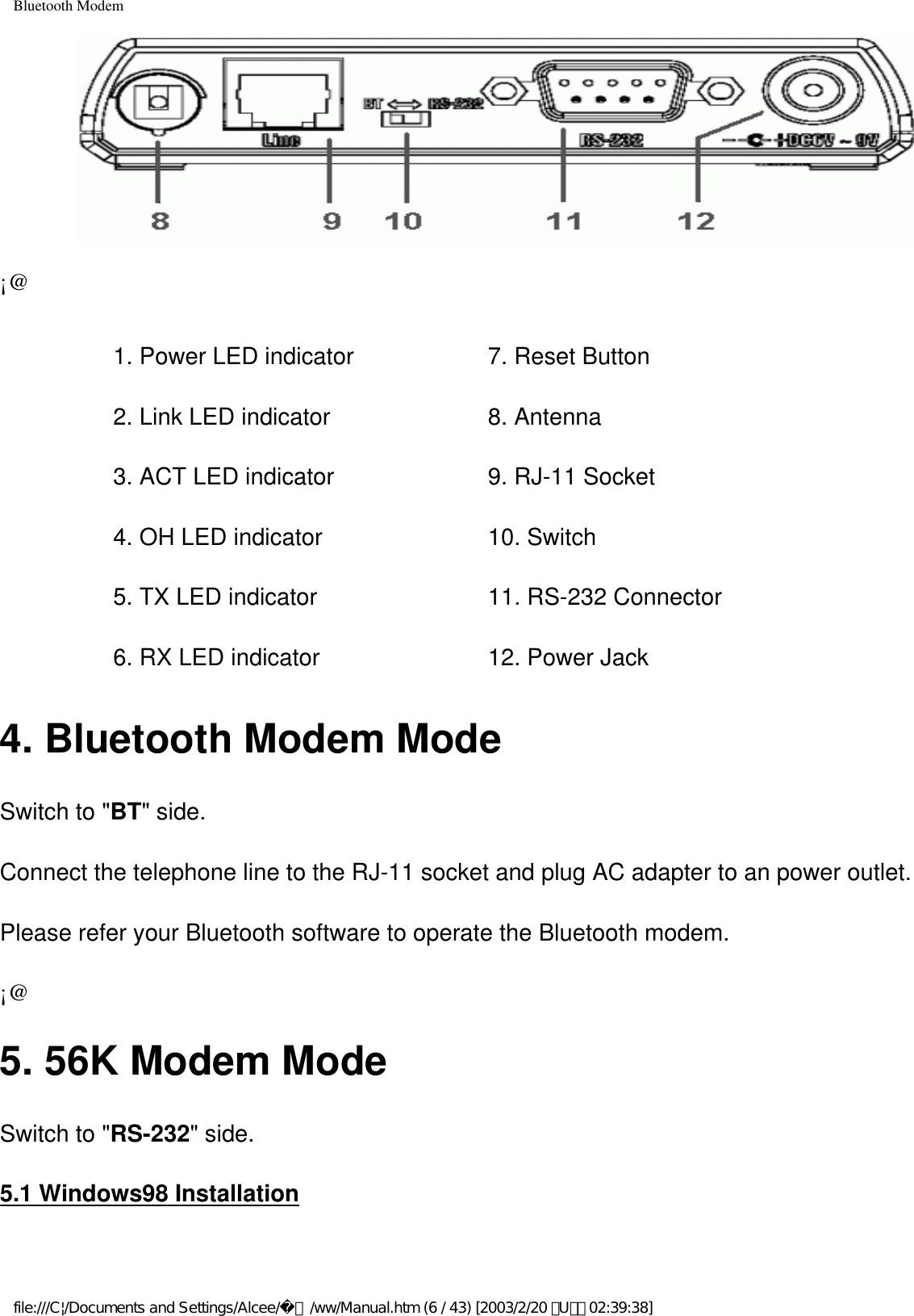 Bluetooth Modem¡@1. Power LED indicator 2. Link LED indicator3. ACT LED indicator4. OH LED indicator5. TX LED indicator6. RX LED indicator7. Reset Button 8. Antenna9. RJ-11 Socket10. Switch11. RS-232 Connector12. Power Jack4. Bluetooth Modem ModeSwitch to &quot;BT&quot; side.Connect the telephone line to the RJ-11 socket and plug AC adapter to an power outlet.Please refer your Bluetooth software to operate the Bluetooth modem.¡@5. 56K Modem ModeSwitch to &quot;RS-232&quot; side.5.1 Windows98 Installationfile:///C|/Documents and Settings/Alcee/面/ww/Manual.htm (6 / 43) [2003/2/20 ､U､ﾈ 02:39:38]