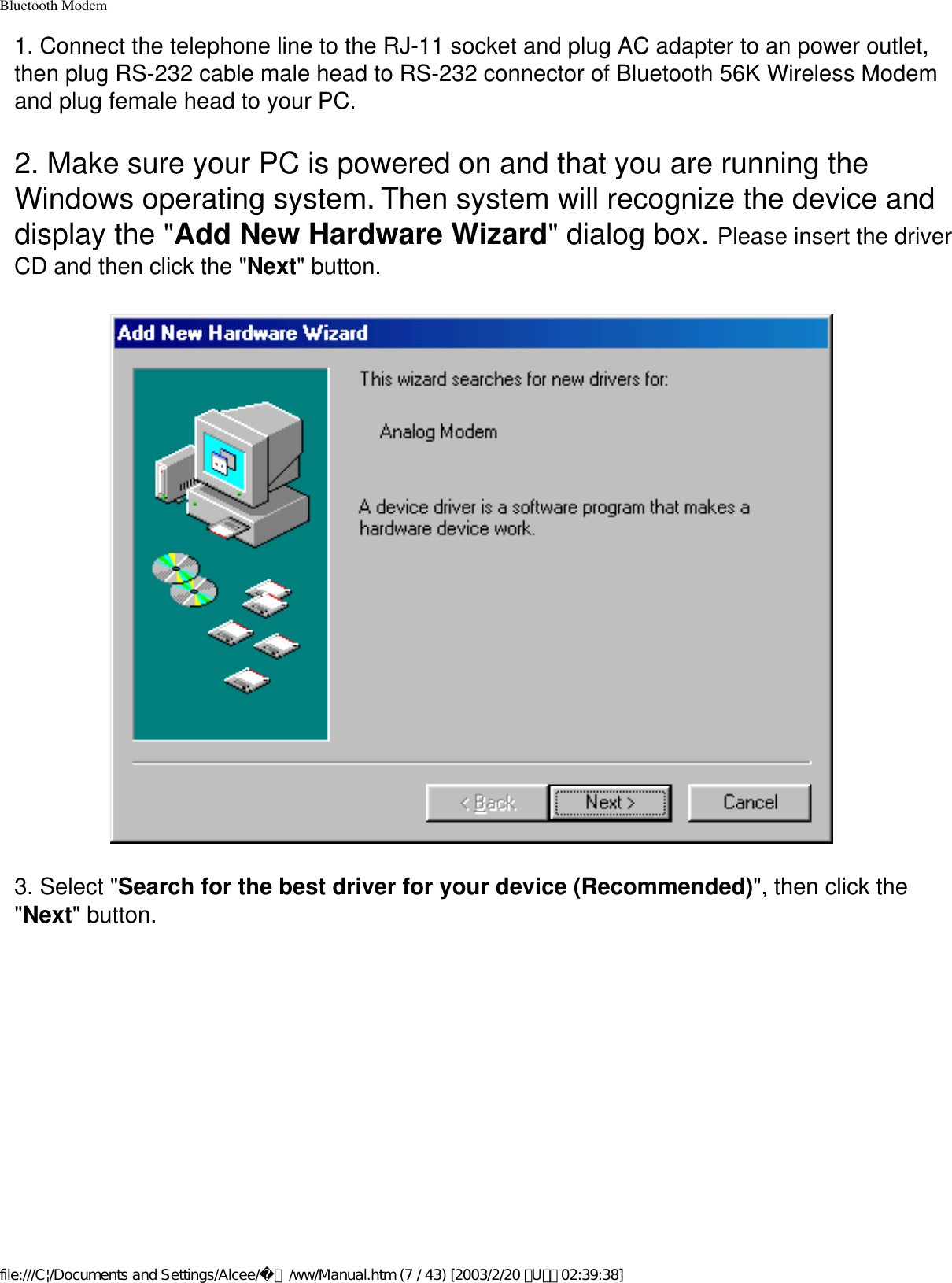 Bluetooth Modem1. Connect the telephone line to the RJ-11 socket and plug AC adapter to an power outlet, then plug RS-232 cable male head to RS-232 connector of Bluetooth 56K Wireless Modem and plug female head to your PC.2. Make sure your PC is powered on and that you are running the Windows operating system. Then system will recognize the device and display the &quot;Add New Hardware Wizard&quot; dialog box. Please insert the driver CD and then click the &quot;Next&quot; button.3. Select &quot;Search for the best driver for your device (Recommended)&quot;, then click the &quot;Next&quot; button.file:///C|/Documents and Settings/Alcee/面/ww/Manual.htm (7 / 43) [2003/2/20 ､U､ﾈ 02:39:38]