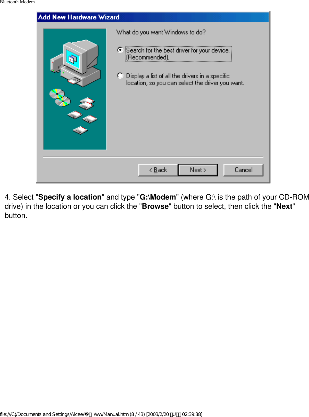 Bluetooth Modem4. Select &quot;Specify a location&quot; and type &quot;G:\Modem&quot; (where G:\ is the path of your CD-ROM drive) in the location or you can click the &quot;Browse&quot; button to select, then click the &quot;Next&quot; button.file:///C|/Documents and Settings/Alcee/面/ww/Manual.htm (8 / 43) [2003/2/20 ､U､ﾈ 02:39:38]