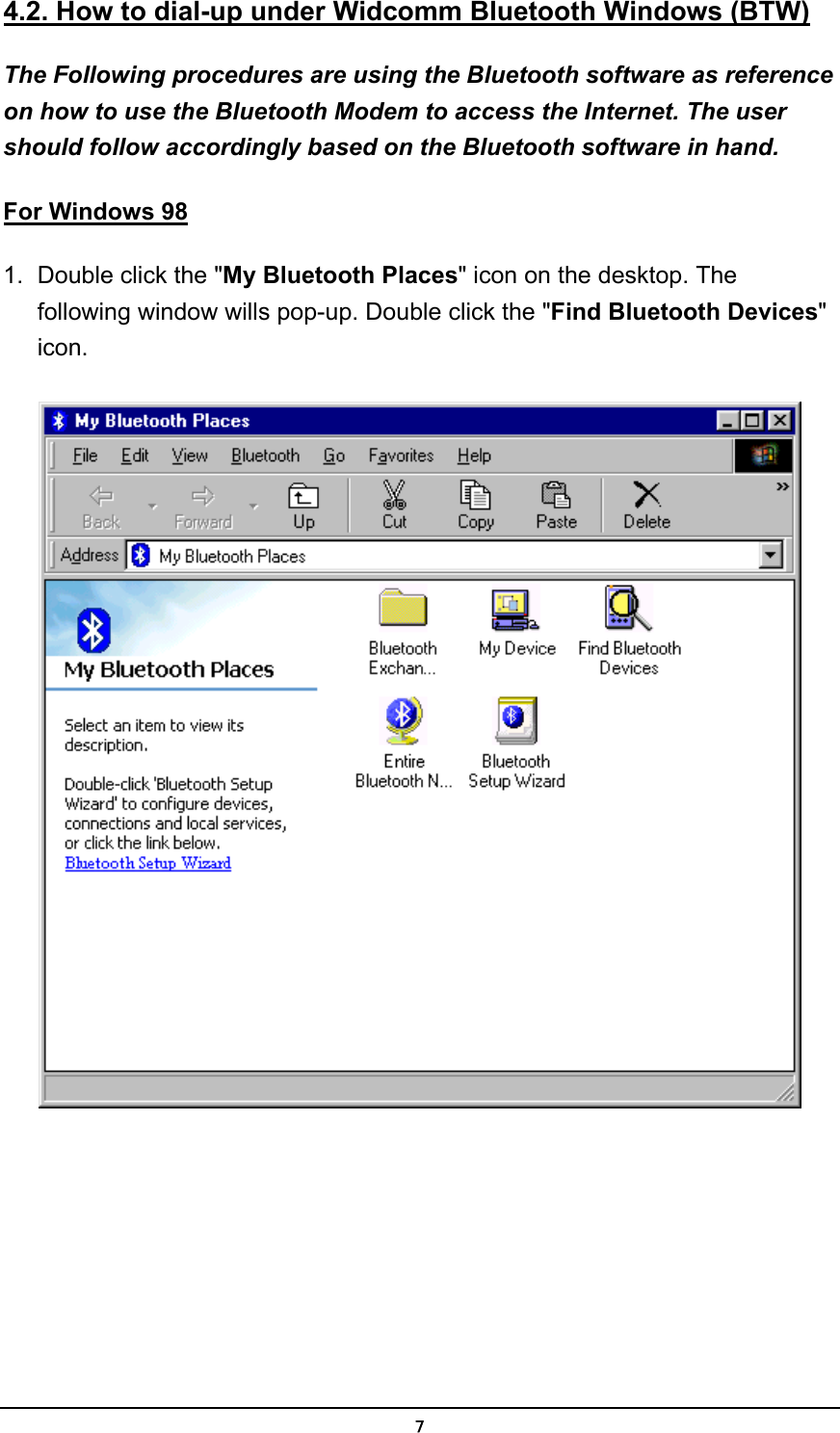   74.2. How to dial-up under Widcomm Bluetooth Windows (BTW) The Following procedures are using the Bluetooth software as reference on how to use the Bluetooth Modem to access the Internet. The user should follow accordingly based on the Bluetooth software in hand. For Windows 98 1.  Double click the &quot;My Bluetooth Places&quot; icon on the desktop. The following window wills pop-up. Double click the &quot;Find Bluetooth Devices&quot; icon.   