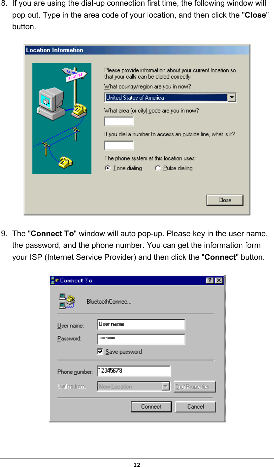   128.  If you are using the dial-up connection first time, the following window will pop out. Type in the area code of your location, and then click the &quot;Close&quot; button.  9. The &quot;Connect To&quot; window will auto pop-up. Please key in the user name, the password, and the phone number. You can get the information form your ISP (Internet Service Provider) and then click the &quot;Connect&quot; button.  