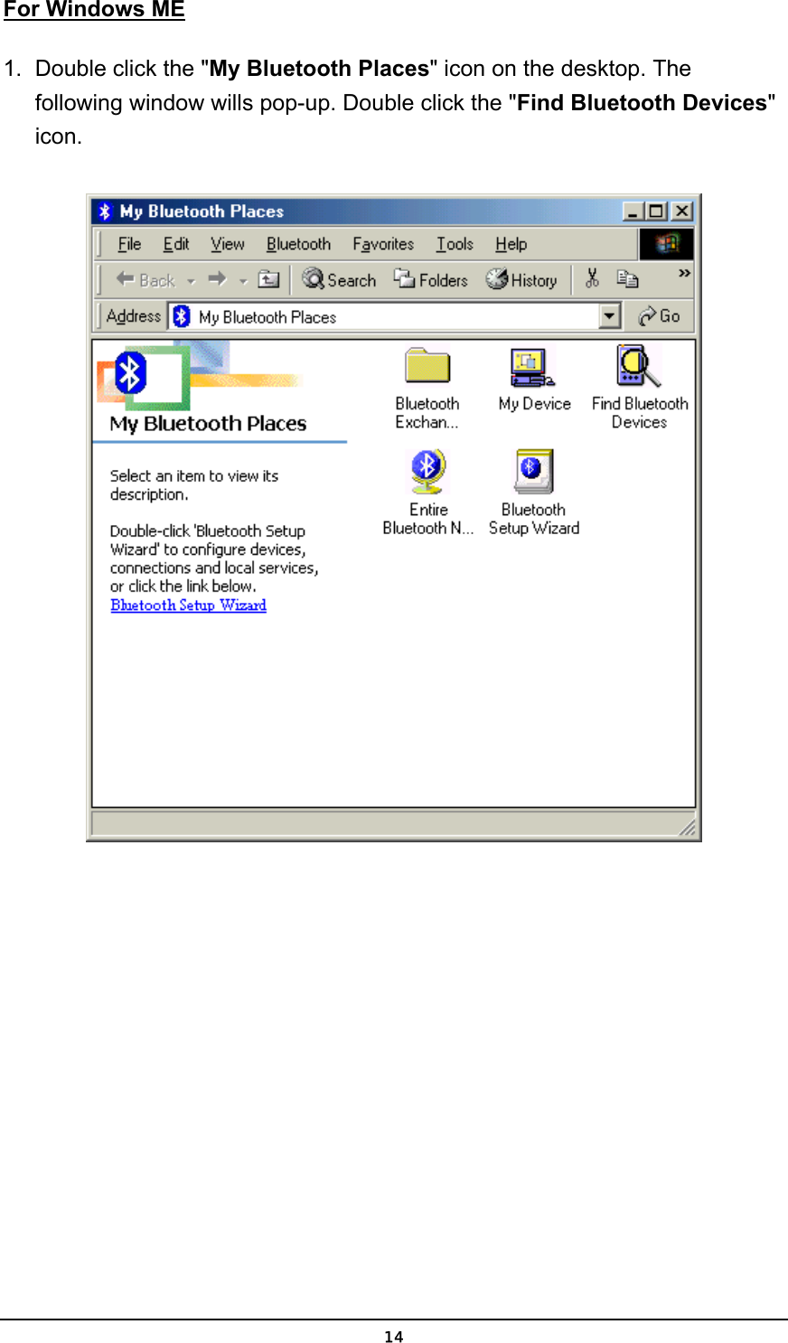   14For Windows ME 1.  Double click the &quot;My Bluetooth Places&quot; icon on the desktop. The following window wills pop-up. Double click the &quot;Find Bluetooth Devices&quot; icon.   