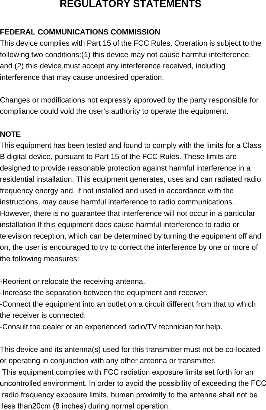 REGULATORY STATEMENTS  FEDERAL COMMUNICATIONS COMMISSION This device complies with Part 15 of the FCC Rules. Operation is subject to the following two conditions:(1) this device may not cause harmful interference, and (2) this device must accept any interference received, including interference that may cause undesired operation.  Changes or modifications not expressly approved by the party responsible for compliance could void the user‘s authority to operate the equipment.  NOTE This equipment has been tested and found to comply with the limits for a Class B digital device, pursuant to Part 15 of the FCC Rules. These limits are designed to provide reasonable protection against harmful interference in a residential installation. This equipment generates, uses and can radiated radio frequency energy and, if not installed and used in accordance with the instructions, may cause harmful interference to radio communications. However, there is no guarantee that interference will not occur in a particular installation If this equipment does cause harmful interference to radio or television reception, which can be determined by turning the equipment off and on, the user is encouraged to try to correct the interference by one or more of the following measures:  -Reorient or relocate the receiving antenna. -Increase the separation between the equipment and receiver. -Connect the equipment into an outlet on a circuit different from that to which the receiver is connected. -Consult the dealer or an experienced radio/TV technician for help.  This device and its antenna(s) used for this transmitter must not be co-located or operating in conjunction with any other antenna or transmitter. This equipment complies with FCC radiation exposure limits set forth for an uncontrolled environment. In order to avoid the possibility of exceeding the FCC radio frequency exposure limits, human proximity to the antenna shall not be less than20cm (8 inches) during normal operation.  