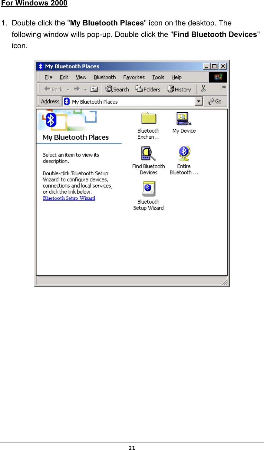   21For Windows 2000 1.  Double click the &quot;My Bluetooth Places&quot; icon on the desktop. The following window wills pop-up. Double click the &quot;Find Bluetooth Devices&quot; icon.   