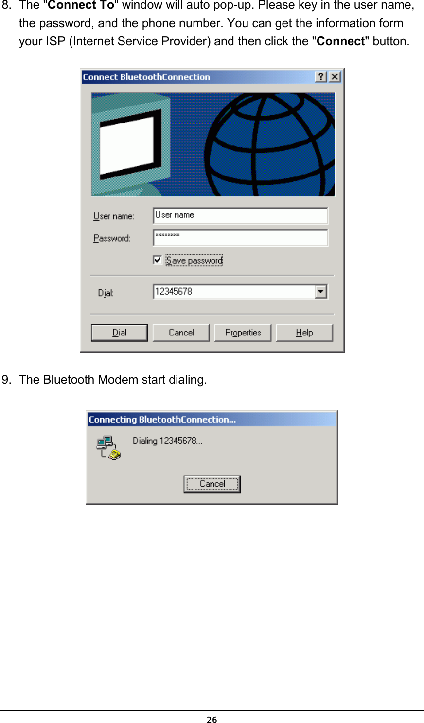   268. The &quot;Connect To&quot; window will auto pop-up. Please key in the user name, the password, and the phone number. You can get the information form your ISP (Internet Service Provider) and then click the &quot;Connect&quot; button.  9.  The Bluetooth Modem start dialing.  