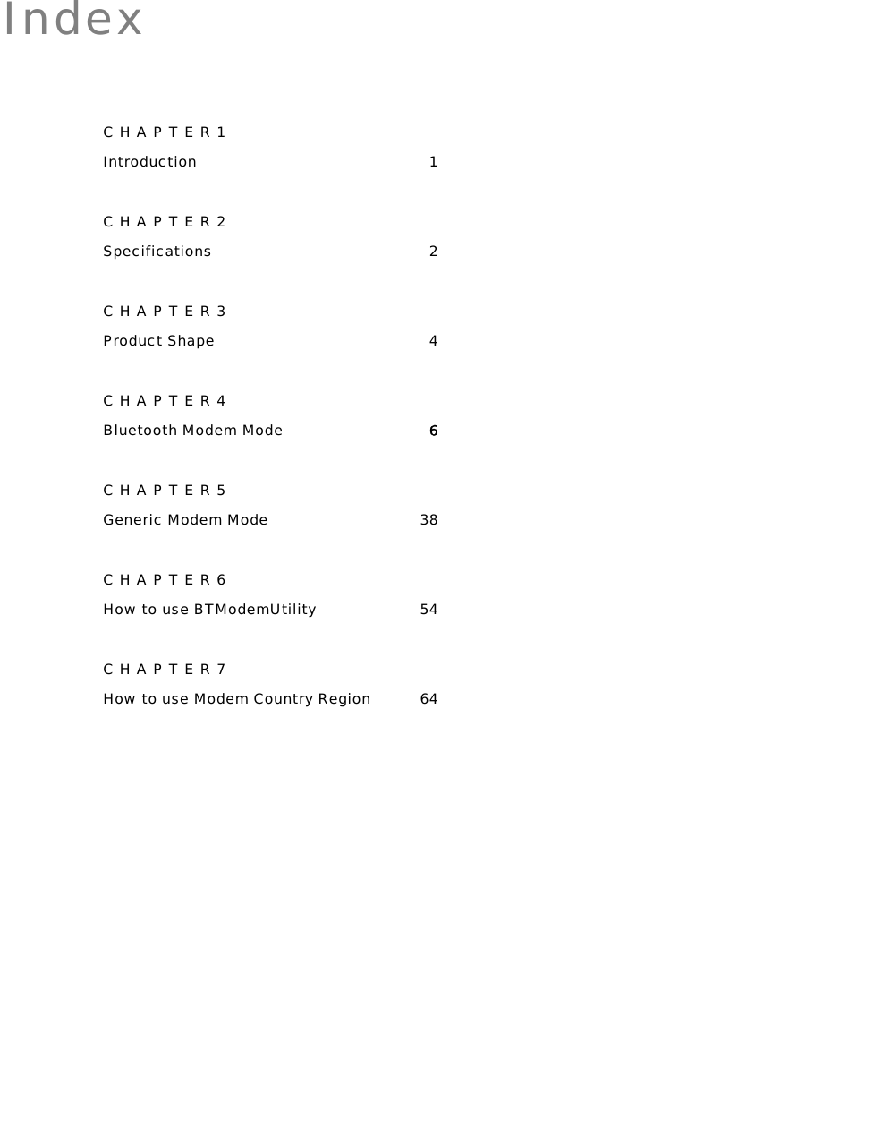   Index CHAPTER1 Introduction 1 CHAPTER2 Specifications 2 CHAPTER3 Product Shape  4 CHAPTER4 Bluetooth Modem Mode 6 CHAPTER5 Generic Modem Mode  38 CHAPTER6 How to use BTModemUtility  54 CHAPTER7 How to use Modem Country Region  64  