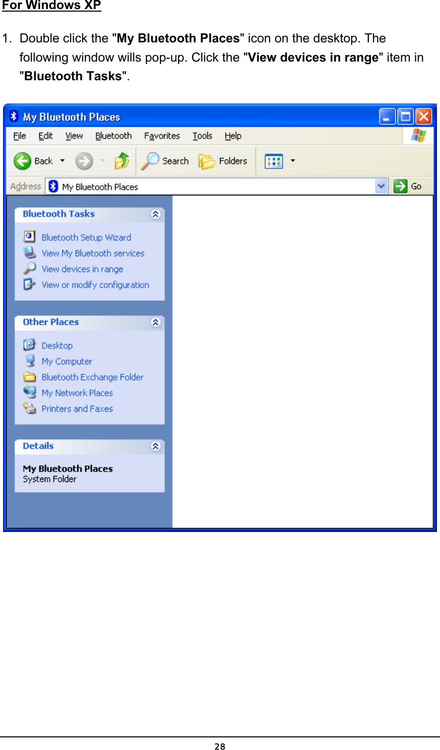   28For Windows XP 1.  Double click the &quot;My Bluetooth Places&quot; icon on the desktop. The following window wills pop-up. Click the &quot;View devices in range&quot; item in &quot;Bluetooth Tasks&quot;.   