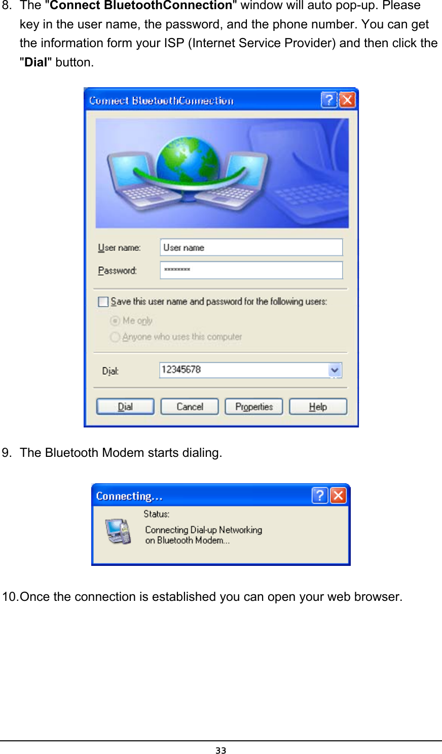   338. The &quot;Connect BluetoothConnection&quot; window will auto pop-up. Please key in the user name, the password, and the phone number. You can get the information form your ISP (Internet Service Provider) and then click the &quot;Dial&quot; button.  9.  The Bluetooth Modem starts dialing.  10. Once the connection is established you can open your web browser. 