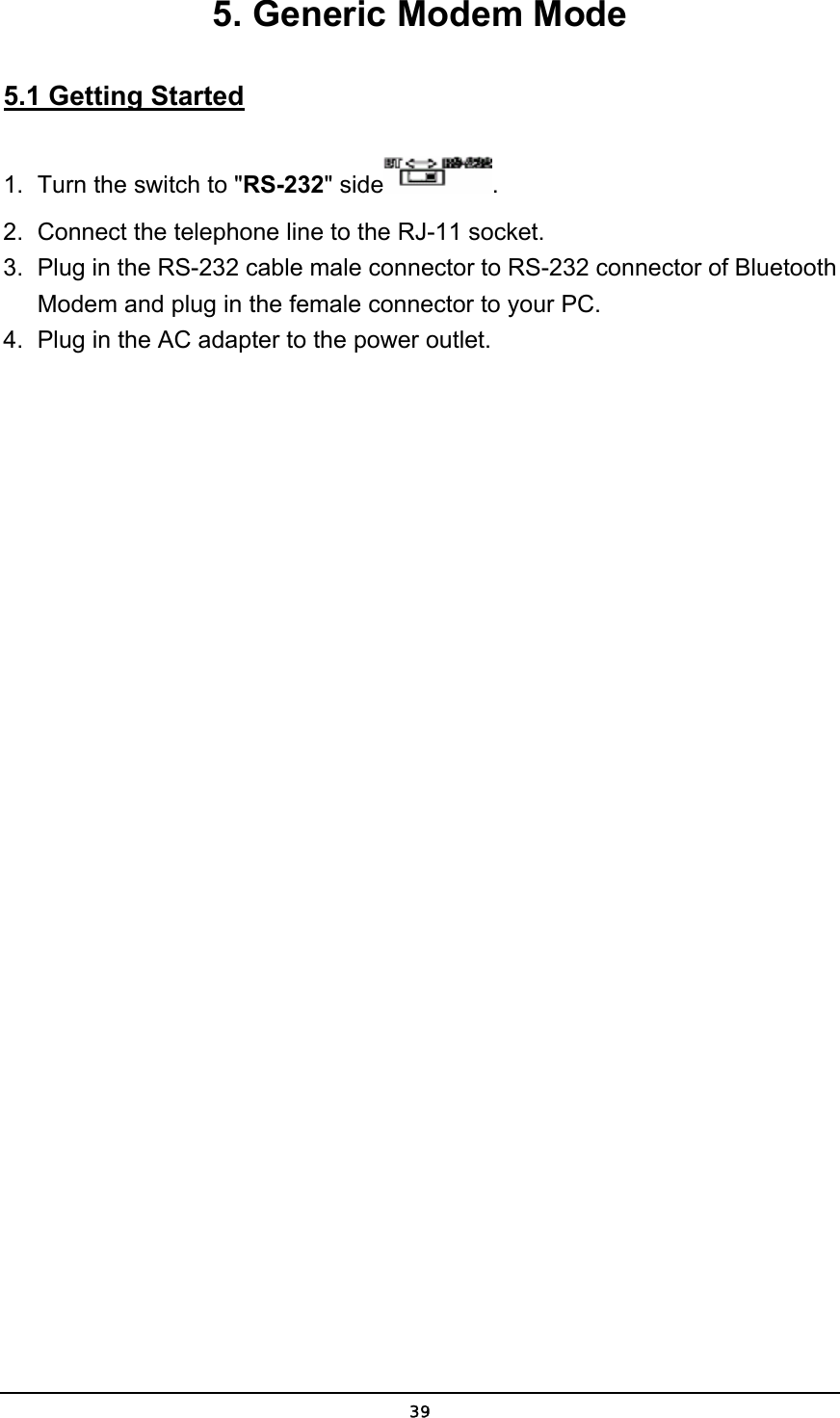   395. Generic Modem Mode 5.1 Getting Started 1.  Turn the switch to &quot;RS-232&quot; side . 2.  Connect the telephone line to the RJ-11 socket. 3.  Plug in the RS-232 cable male connector to RS-232 connector of Bluetooth Modem and plug in the female connector to your PC. 4.  Plug in the AC adapter to the power outlet. 