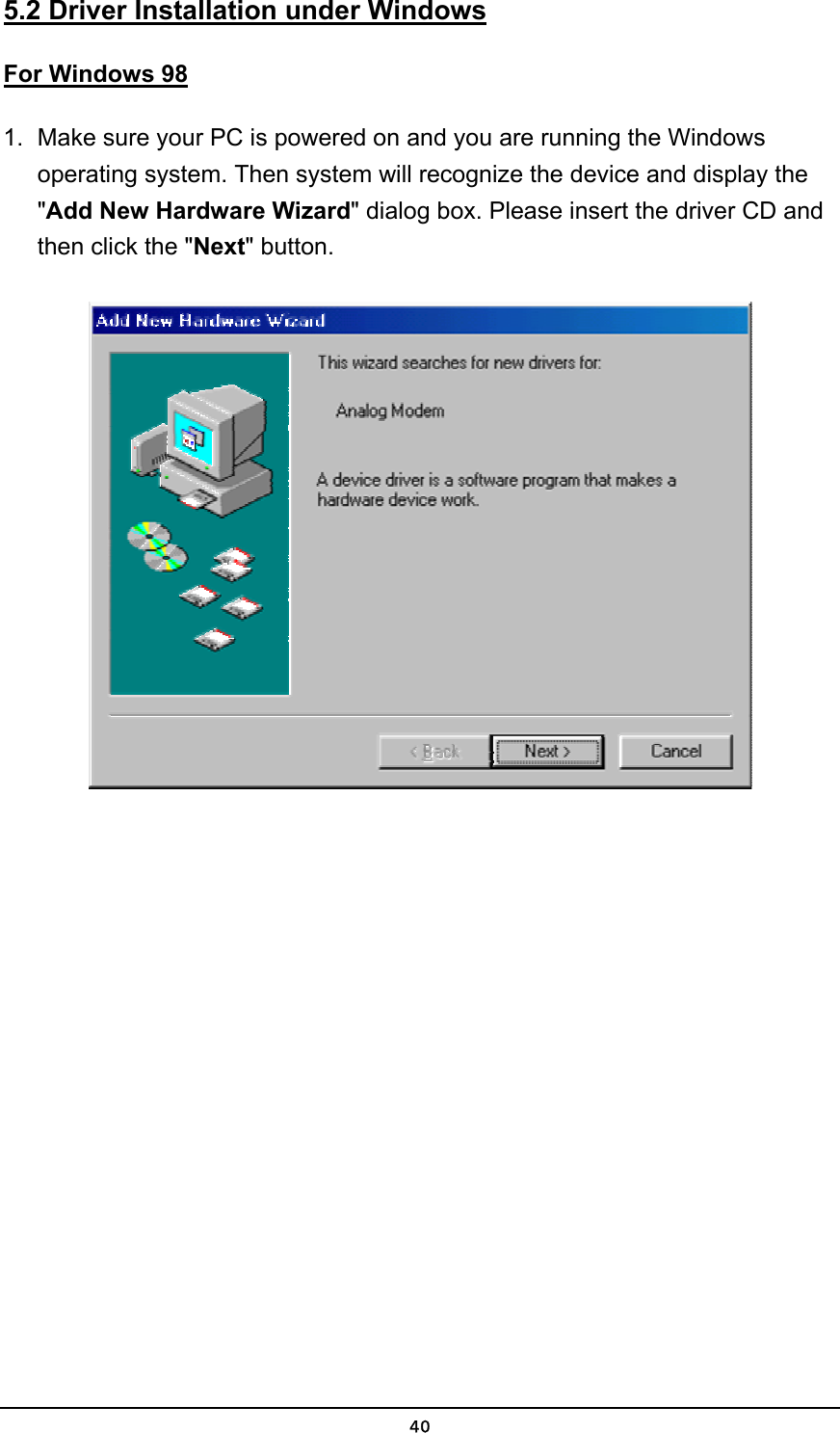   405.2 Driver Installation under Windows For Windows 98 1.  Make sure your PC is powered on and you are running the Windows operating system. Then system will recognize the device and display the &quot;Add New Hardware Wizard&quot; dialog box. Please insert the driver CD and then click the &quot;Next&quot; button.  