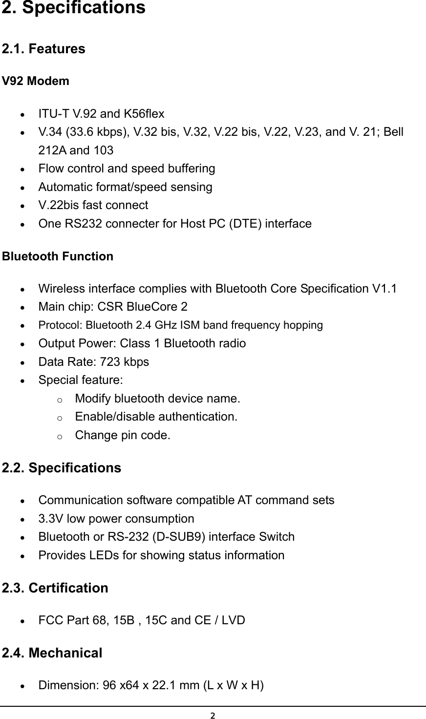   22. Specifications 2.1. Features V92 Modem • ITU-T V.92 and K56flex  • V.34 (33.6 kbps), V.32 bis, V.32, V.22 bis, V.22, V.23, and V. 21; Bell 212A and 103  • Flow control and speed buffering  • Automatic format/speed sensing  • V.22bis fast connect  • One RS232 connecter for Host PC (DTE) interface  Bluetooth Function • Wireless interface complies with Bluetooth Core Specification V1.1   • Main chip: CSR BlueCore 2  • Protocol: Bluetooth 2.4 GHz ISM band frequency hopping  • Output Power: Class 1 Bluetooth radio   • Data Rate: 723 kbps  • Special feature: o Modify bluetooth device name. o Enable/disable authentication. o Change pin code. 2.2. Specifications • Communication software compatible AT command sets  • 3.3V low power consumption  • Bluetooth or RS-232 (D-SUB9) interface Switch  • Provides LEDs for showing status information  2.3. Certification • FCC Part 68, 15B , 15C and CE / LVD 2.4. Mechanical • Dimension: 96 x64 x 22.1 mm (L x W x H)  