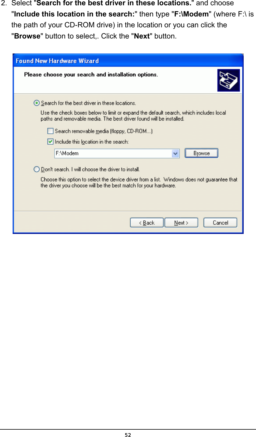   522. Select &quot;Search for the best driver in these locations.&quot; and choose &quot;Include this location in the search:&quot; then type &quot;F:\Modem&quot; (where F:\ is the path of your CD-ROM drive) in the location or you can click the &quot;Browse&quot; button to select,. Click the &quot;Next&quot; button.   