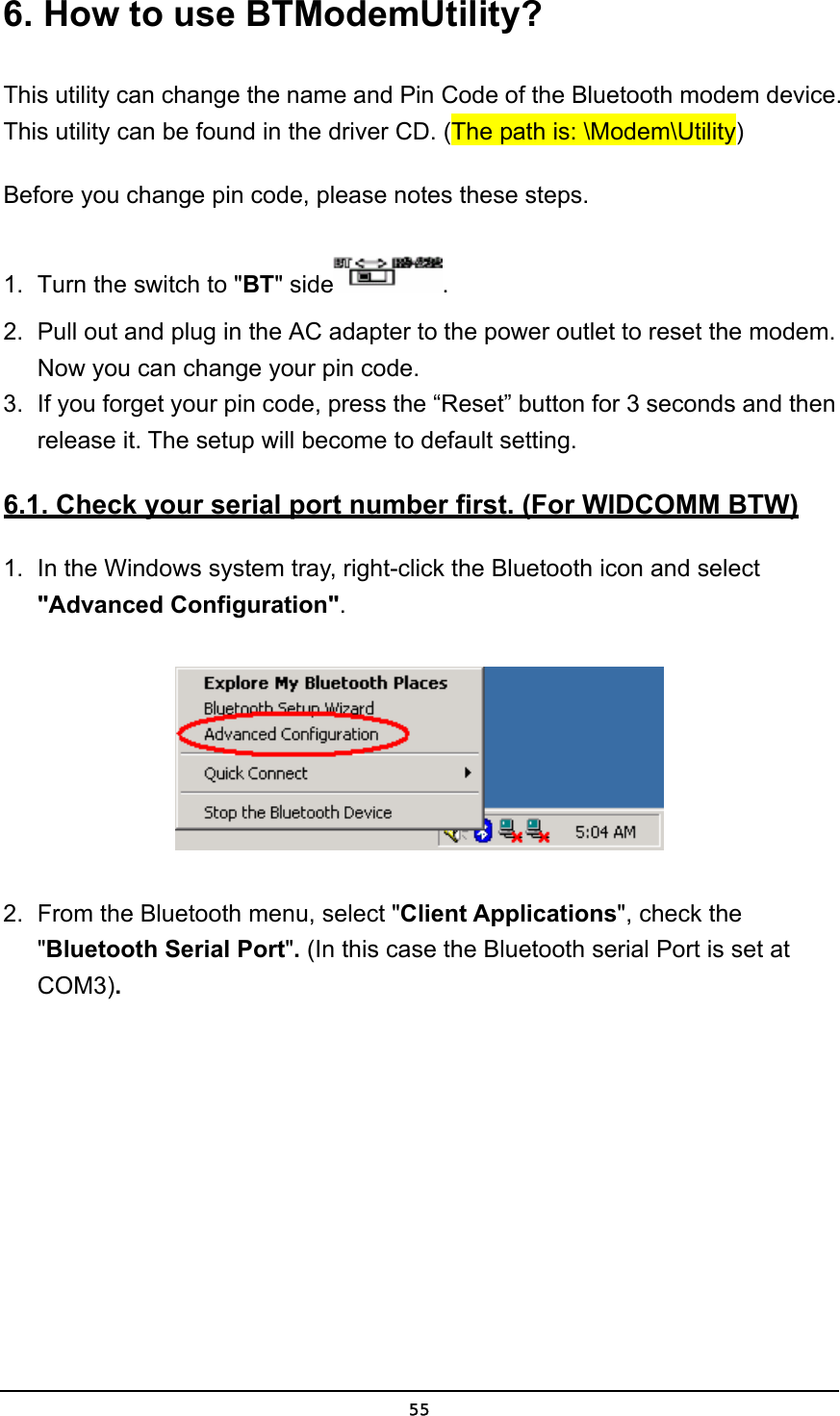   556. How to use BTModemUtility? This utility can change the name and Pin Code of the Bluetooth modem device. This utility can be found in the driver CD. (The path is: \Modem\Utility) Before you change pin code, please notes these steps.   1.  Turn the switch to &quot;BT&quot; side . 2.  Pull out and plug in the AC adapter to the power outlet to reset the modem. Now you can change your pin code. 3.  If you forget your pin code, press the “Reset” button for 3 seconds and then release it. The setup will become to default setting. 6.1. Check your serial port number first. (For WIDCOMM BTW) 1.  In the Windows system tray, right-click the Bluetooth icon and select &quot;Advanced Configuration&quot;.  2.  From the Bluetooth menu, select &quot;Client Applications&quot;, check the &quot;Bluetooth Serial Port&quot;. (In this case the Bluetooth serial Port is set at COM3). 