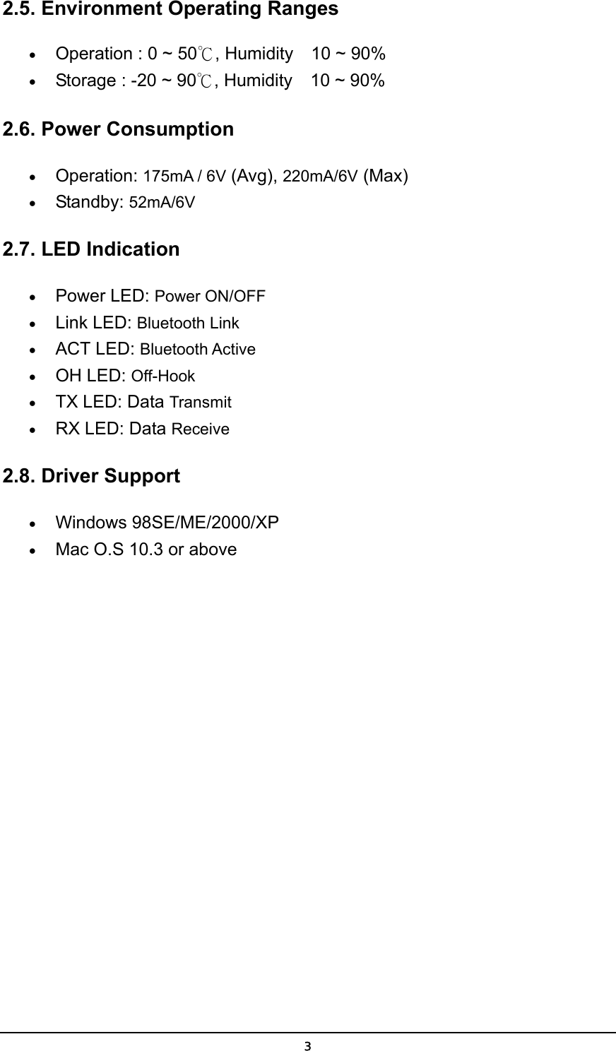   32.5. Environment Operating Ranges   • Operation : 0 ~ 50℃, Humidity    10 ~ 90%   • Storage : -20 ~ 90℃, Humidity    10 ~ 90%   2.6. Power Consumption • Operation: 175mA / 6V (Avg), 220mA/6V (Max)  • Standby: 52mA/6V  2.7. LED Indication • Power LED: Power ON/OFF  • Link LED: Bluetooth Link  • ACT LED: Bluetooth Active  • OH LED: Off-Hook  • TX LED: Data Transmit  • RX LED: Data Receive   2.8. Driver Support  • Windows 98SE/ME/2000/XP • Mac O.S 10.3 or above 