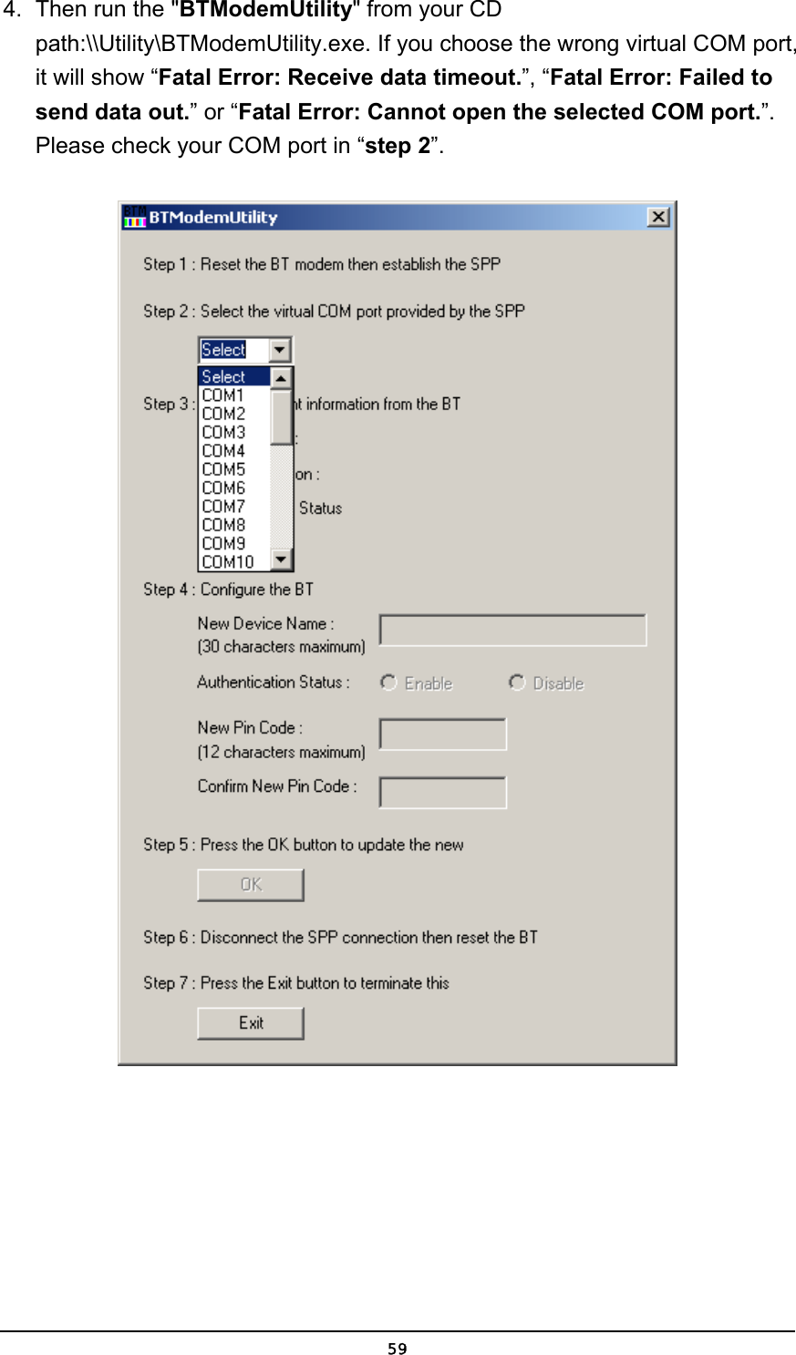   594.  Then run the &quot;BTModemUtility&quot; from your CD path:\\Utility\BTModemUtility.exe. If you choose the wrong virtual COM port, it will show “Fatal Error: Receive data timeout.”, “Fatal Error: Failed to send data out.” or “Fatal Error: Cannot open the selected COM port.”. Please check your COM port in “step 2”.  