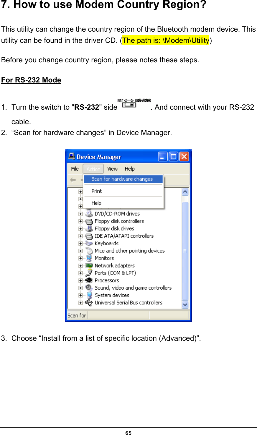   657. How to use Modem Country Region? This utility can change the country region of the Bluetooth modem device. This utility can be found in the driver CD. (The path is: \Modem\Utility) Before you change country region, please notes these steps. For RS-232 Mode 1.  Turn the switch to &quot;RS-232&quot; side . And connect with your RS-232 cable. 2.  “Scan for hardware changes” in Device Manager.  3.  Choose “Install from a list of specific location (Advanced)”. 