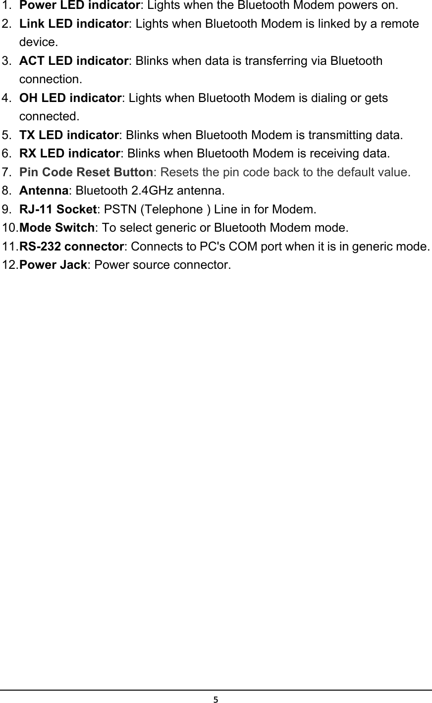   5 1.  Power LED indicator: Lights when the Bluetooth Modem powers on. 2.  Link LED indicator: Lights when Bluetooth Modem is linked by a remote device. 3.  ACT LED indicator: Blinks when data is transferring via Bluetooth connection. 4.  OH LED indicator: Lights when Bluetooth Modem is dialing or gets connected. 5.  TX LED indicator: Blinks when Bluetooth Modem is transmitting data. 6.  RX LED indicator: Blinks when Bluetooth Modem is receiving data. 7.  Pin Code Reset Button: Resets the pin code back to the default value. 8.  Antenna: Bluetooth 2.4GHz antenna. 9.  RJ-11 Socket: PSTN (Telephone ) Line in for Modem. 10. Mode Switch: To select generic or Bluetooth Modem mode. 11. RS-232 connector: Connects to PC&apos;s COM port when it is in generic mode. 12. Power Jack: Power source connector. 