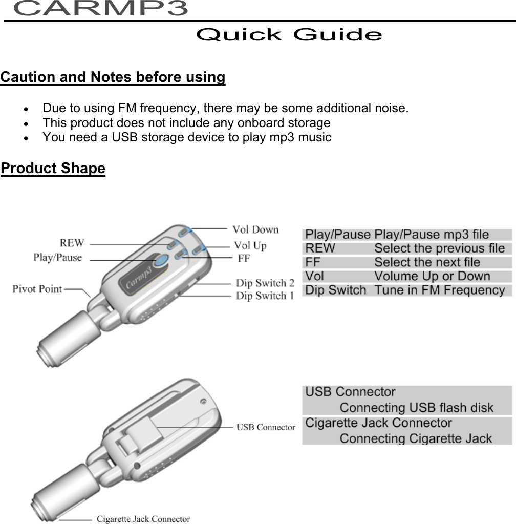   Caution and Notes before using • Due to using FM frequency, there may be some additional noise. • This product does not include any onboard storage • You need a USB storage device to play mp3 music Product Shape      CARMP3 Quick Guide 