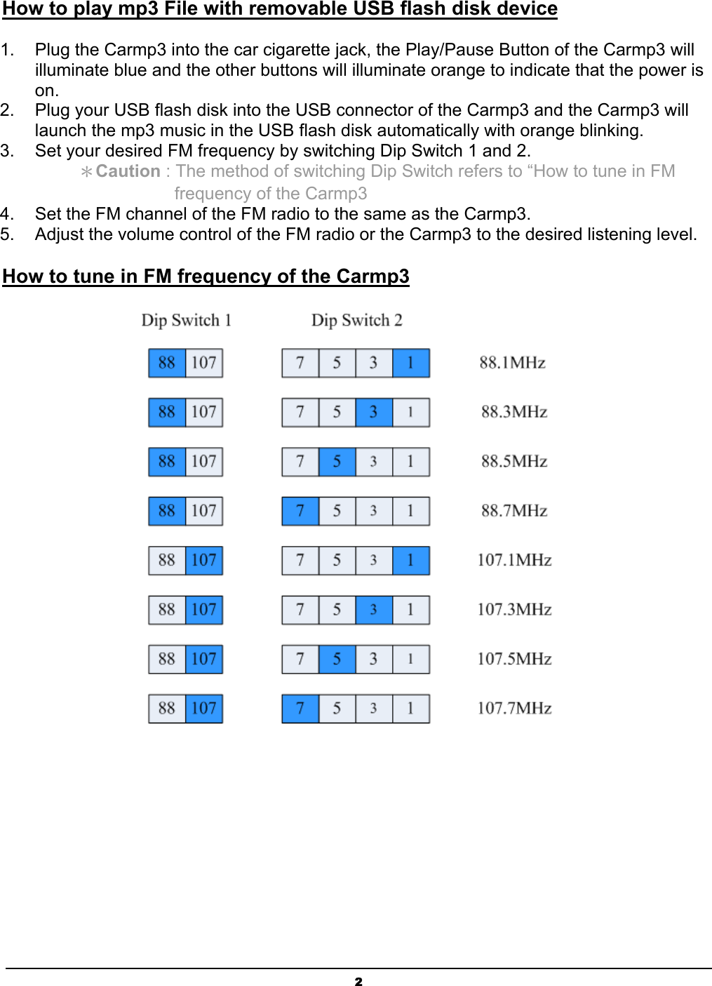  2 How to play mp3 File with removable USB flash disk device 1.  Plug the Carmp3 into the car cigarette jack, the Play/Pause Button of the Carmp3 will illuminate blue and the other buttons will illuminate orange to indicate that the power is on. 2.  Plug your USB flash disk into the USB connector of the Carmp3 and the Carmp3 will launch the mp3 music in the USB flash disk automatically with orange blinking. 3.  Set your desired FM frequency by switching Dip Switch 1 and 2.      ＊Caution : The method of switching Dip Switch refers to “How to tune in FM           frequency of the Carmp3 4.  Set the FM channel of the FM radio to the same as the Carmp3. 5.  Adjust the volume control of the FM radio or the Carmp3 to the desired listening level. How to tune in FM frequency of the Carmp3  