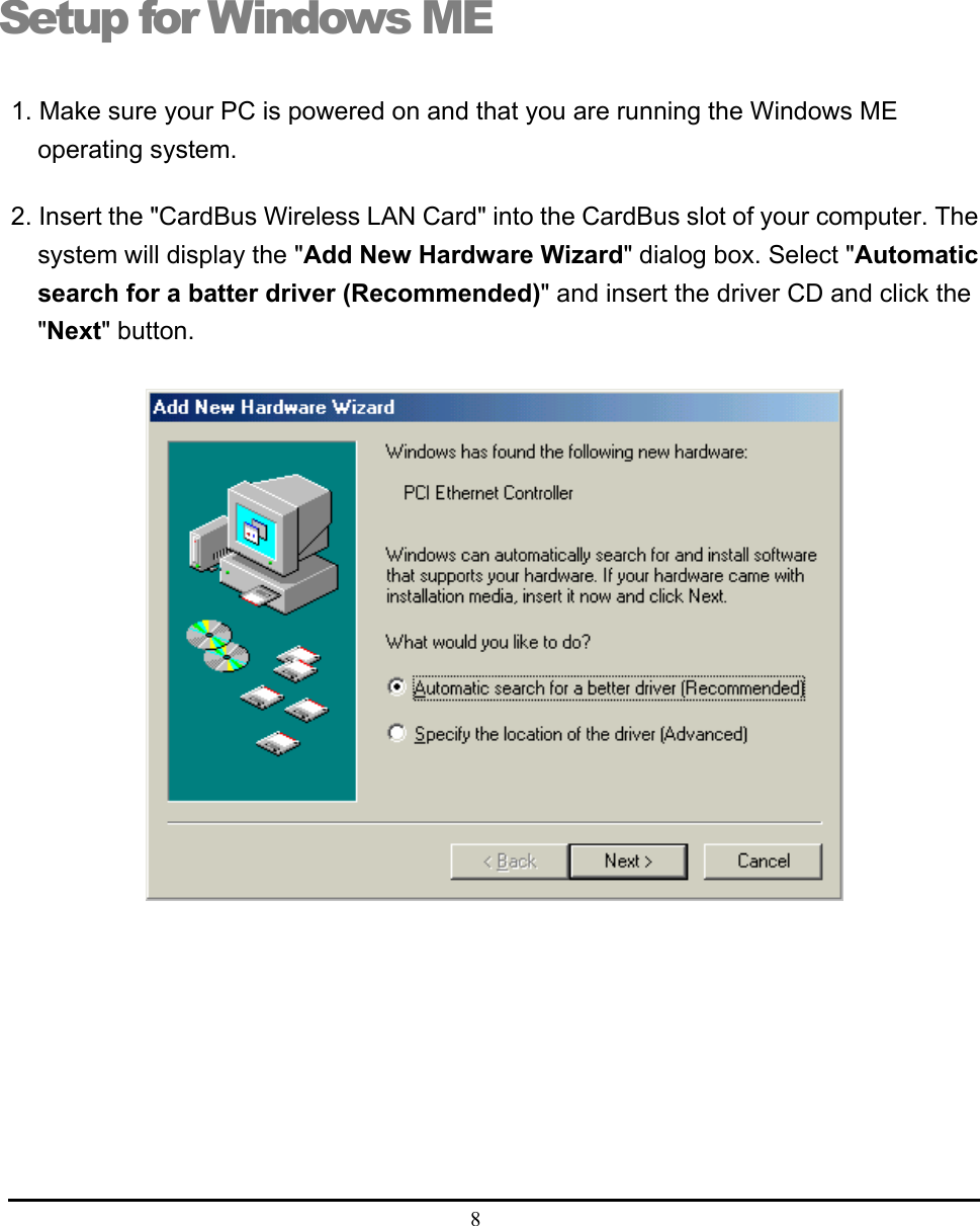  8  Setup for Windows ME 1. Make sure your PC is powered on and that you are running the Windows ME operating system. 2. Insert the &quot;CardBus Wireless LAN Card&quot; into the CardBus slot of your computer. The system will display the &quot;Add New Hardware Wizard&quot; dialog box. Select &quot;Automatic search for a batter driver (Recommended)&quot; and insert the driver CD and click the &quot;Next&quot; button.   3 