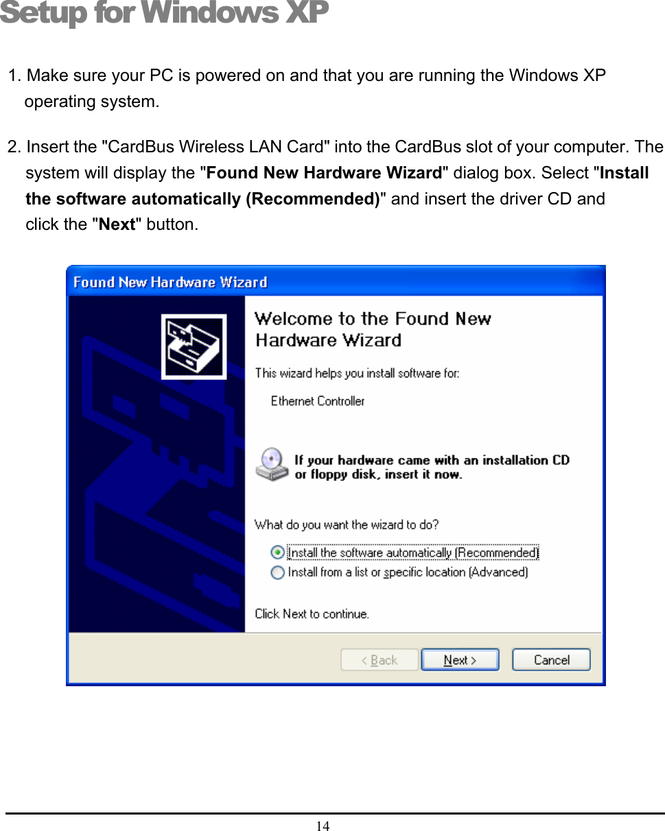  14  Setup for Windows XP 1. Make sure your PC is powered on and that you are running the Windows XP operating system. 2. Insert the &quot;CardBus Wireless LAN Card&quot; into the CardBus slot of your computer. The system will display the &quot;Found New Hardware Wizard&quot; dialog box. Select &quot;Install the software automatically (Recommended)&quot; and insert the driver CD and click the &quot;Next&quot; button.   5 