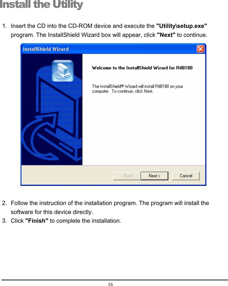  16  Install the Utility 1.  Insert the CD into the CD-ROM device and execute the &quot;Utility\setup.exe&quot; program. The InstallShield Wizard box will appear, click &quot;Next&quot; to continue.                           2.  Follow the instruction of the installation program. The program will install the software for this device directly. 3. Click &quot;Finish&quot; to complete the installation.  6 