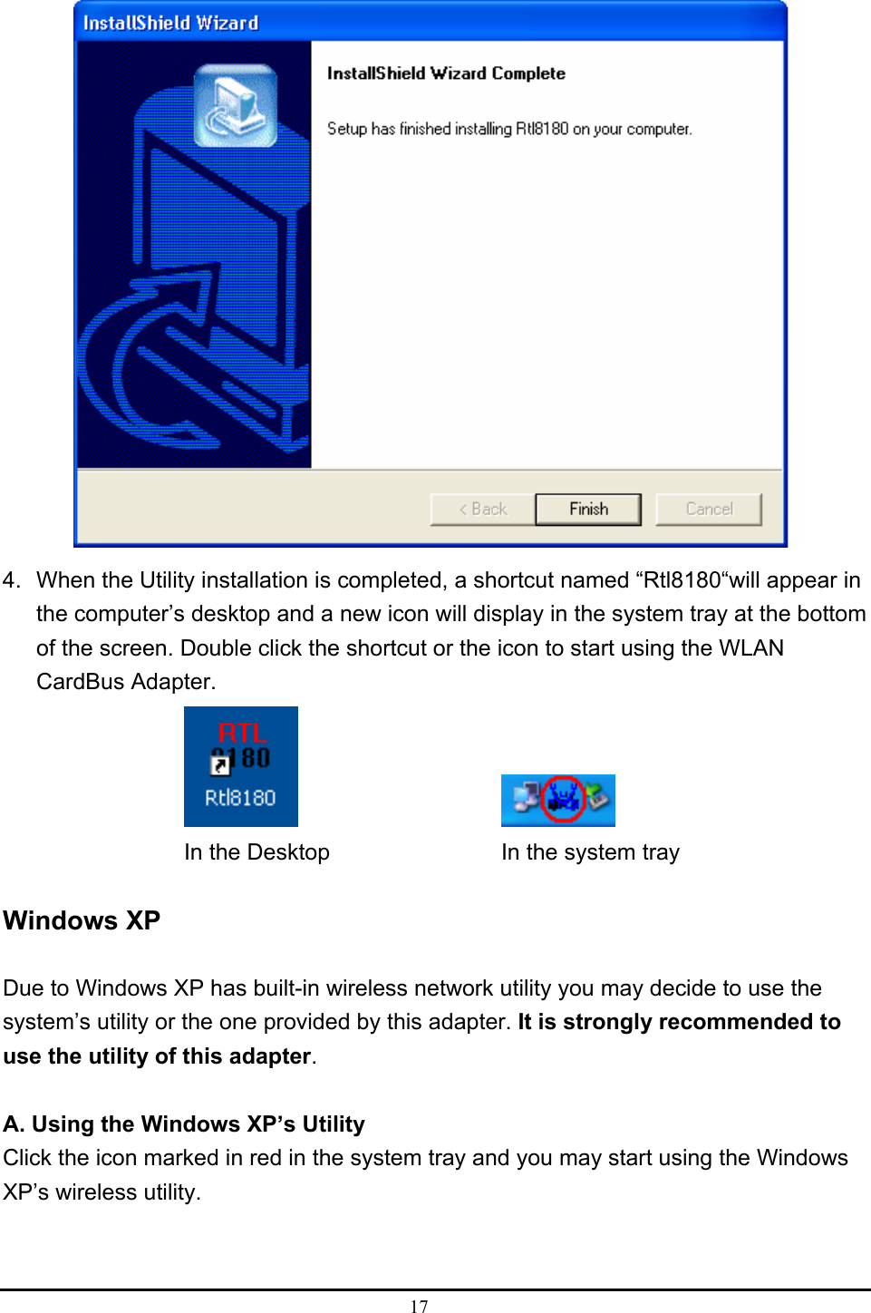  17   4.  When the Utility installation is completed, a shortcut named “Rtl8180“will appear in the computer’s desktop and a new icon will display in the system tray at the bottom of the screen. Double click the shortcut or the icon to start using the WLAN CardBus Adapter.        In the Desktop        In the system tray  Windows XP  Due to Windows XP has built-in wireless network utility you may decide to use the system’s utility or the one provided by this adapter. It is strongly recommended to use the utility of this adapter.  A. Using the Windows XP’s Utility Click the icon marked in red in the system tray and you may start using the Windows XP’s wireless utility.  