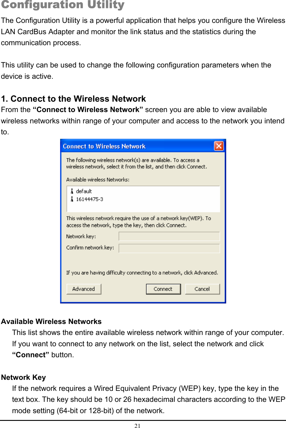  21  Configuration Utility The Configuration Utility is a powerful application that helps you configure the Wireless LAN CardBus Adapter and monitor the link status and the statistics during the communication process.  This utility can be used to change the following configuration parameters when the device is active.  1. Connect to the Wireless Network From the “Connect to Wireless Network” screen you are able to view available wireless networks within range of your computer and access to the network you intend to.   Available Wireless Networks This list shows the entire available wireless network within range of your computer. If you want to connect to any network on the list, select the network and click “Connect” button.  Network Key If the network requires a Wired Equivalent Privacy (WEP) key, type the key in the text box. The key should be 10 or 26 hexadecimal characters according to the WEP mode setting (64-bit or 128-bit) of the network. 