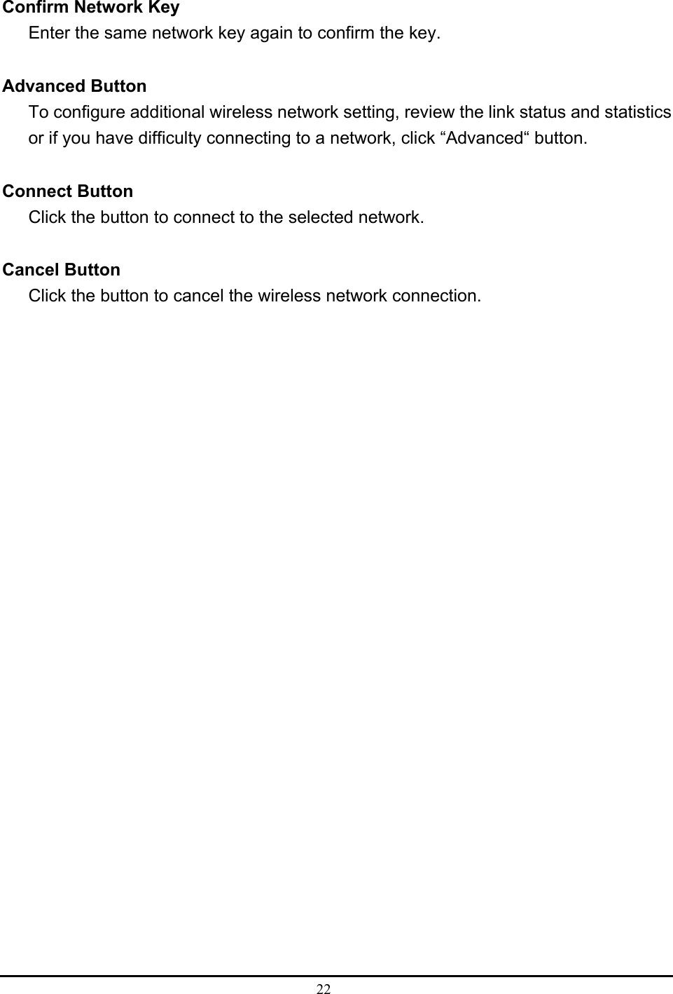  22   Confirm Network Key Enter the same network key again to confirm the key.  Advanced Button To configure additional wireless network setting, review the link status and statistics or if you have difficulty connecting to a network, click “Advanced“ button.  Connect Button Click the button to connect to the selected network.  Cancel Button Click the button to cancel the wireless network connection. 