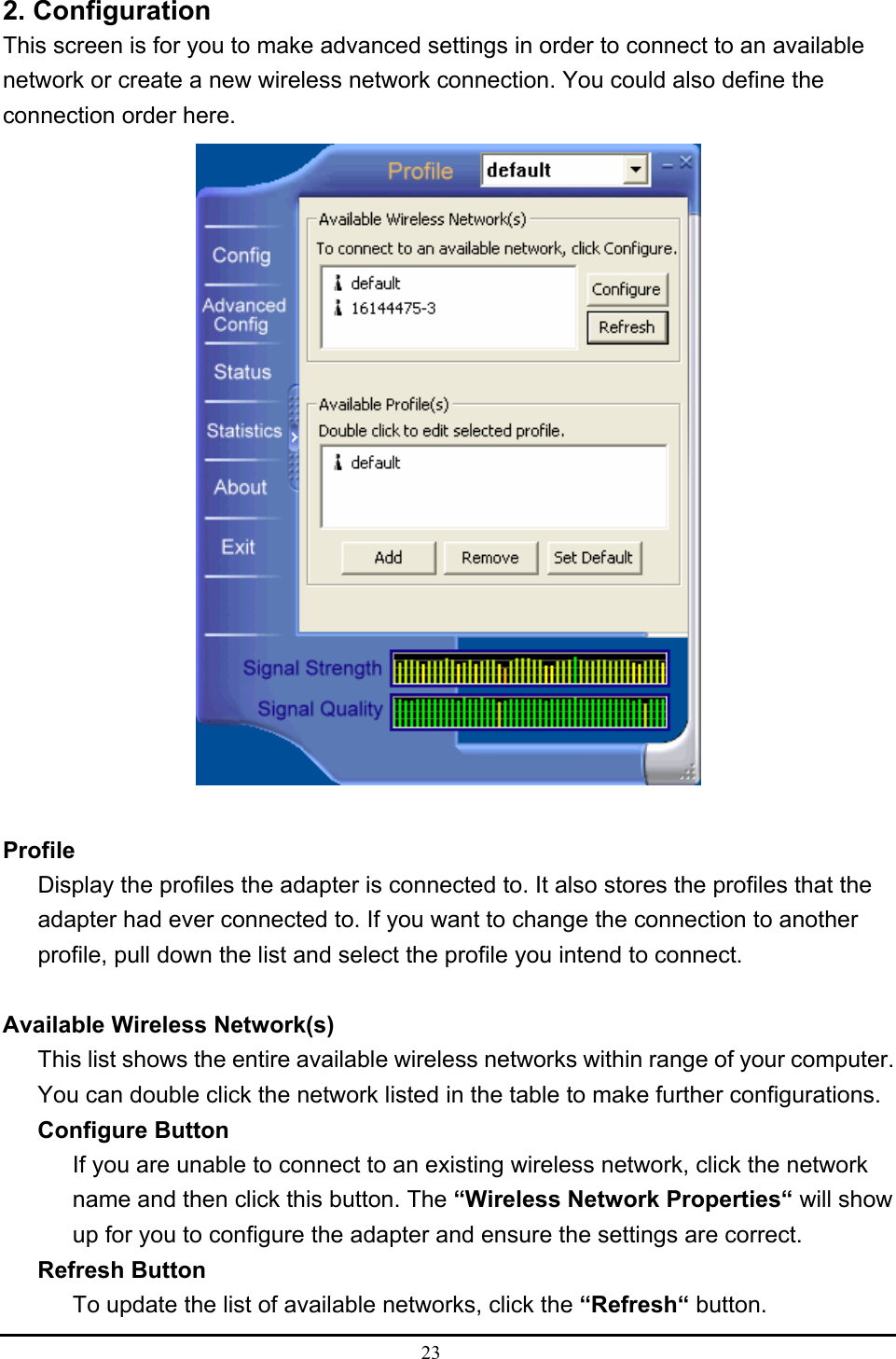  23  2. Configuration This screen is for you to make advanced settings in order to connect to an available network or create a new wireless network connection. You could also define the connection order here.   Profile Display the profiles the adapter is connected to. It also stores the profiles that the adapter had ever connected to. If you want to change the connection to another profile, pull down the list and select the profile you intend to connect.  Available Wireless Network(s) This list shows the entire available wireless networks within range of your computer. You can double click the network listed in the table to make further configurations. Configure Button If you are unable to connect to an existing wireless network, click the network name and then click this button. The “Wireless Network Properties“ will show up for you to configure the adapter and ensure the settings are correct. Refresh Button To update the list of available networks, click the “Refresh“ button. 