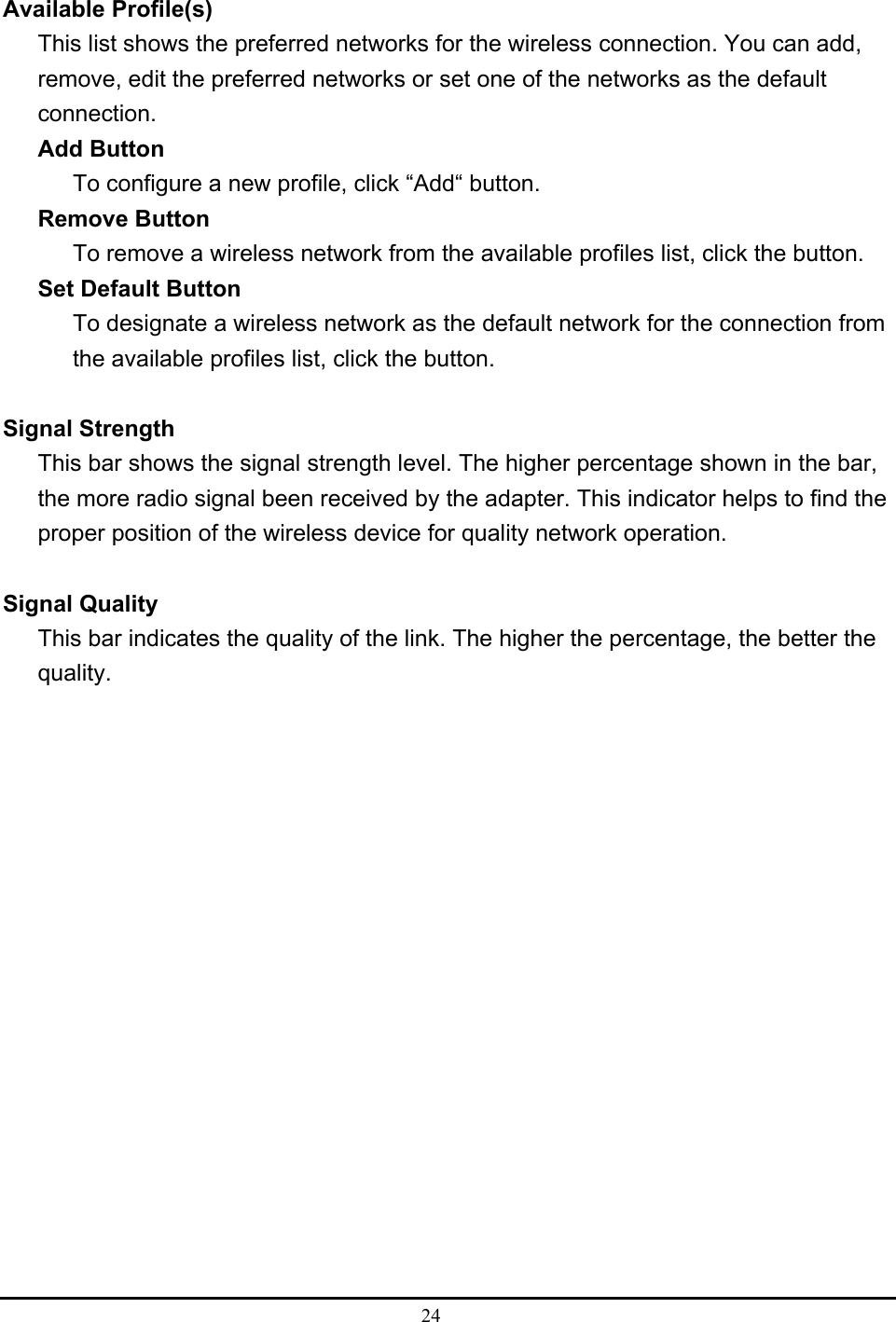  24   Available Profile(s) This list shows the preferred networks for the wireless connection. You can add, remove, edit the preferred networks or set one of the networks as the default connection. Add Button To configure a new profile, click “Add“ button. Remove Button To remove a wireless network from the available profiles list, click the button. Set Default Button To designate a wireless network as the default network for the connection from the available profiles list, click the button.  Signal Strength This bar shows the signal strength level. The higher percentage shown in the bar, the more radio signal been received by the adapter. This indicator helps to find the proper position of the wireless device for quality network operation.  Signal Quality This bar indicates the quality of the link. The higher the percentage, the better the quality.  