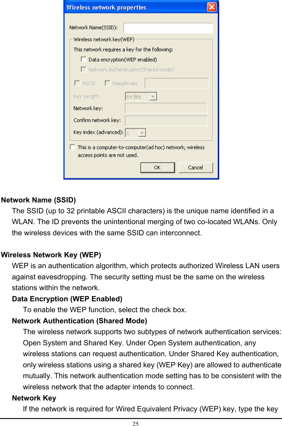 25    Network Name (SSID) The SSID (up to 32 printable ASCII characters) is the unique name identified in a WLAN. The ID prevents the unintentional merging of two co-located WLANs. Only the wireless devices with the same SSID can interconnect.  Wireless Network Key (WEP) WEP is an authentication algorithm, which protects authorized Wireless LAN users against eavesdropping. The security setting must be the same on the wireless stations within the network. Data Encryption (WEP Enabled) To enable the WEP function, select the check box. Network Authentication (Shared Mode) The wireless network supports two subtypes of network authentication services: Open System and Shared Key. Under Open System authentication, any wireless stations can request authentication. Under Shared Key authentication, only wireless stations using a shared key (WEP Key) are allowed to authenticate mutually. This network authentication mode setting has to be consistent with the wireless network that the adapter intends to connect. Network Key If the network is required for Wired Equivalent Privacy (WEP) key, type the key 