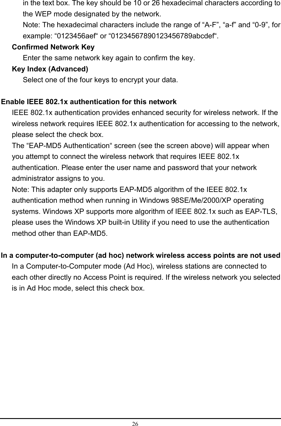  26  in the text box. The key should be 10 or 26 hexadecimal characters according to the WEP mode designated by the network. Note: The hexadecimal characters include the range of “A-F”, “a-f” and “0-9”, for example: “0123456aef“ or “01234567890123456789abcdef“. Confirmed Network Key Enter the same network key again to confirm the key. Key Index (Advanced) Select one of the four keys to encrypt your data.  Enable IEEE 802.1x authentication for this network IEEE 802.1x authentication provides enhanced security for wireless network. If the wireless network requires IEEE 802.1x authentication for accessing to the network, please select the check box. The “EAP-MD5 Authentication“ screen (see the screen above) will appear when you attempt to connect the wireless network that requires IEEE 802.1x authentication. Please enter the user name and password that your network administrator assigns to you. Note: This adapter only supports EAP-MD5 algorithm of the IEEE 802.1x authentication method when running in Windows 98SE/Me/2000/XP operating systems. Windows XP supports more algorithm of IEEE 802.1x such as EAP-TLS, please uses the Windows XP built-in Utility if you need to use the authentication method other than EAP-MD5.  In a computer-to-computer (ad hoc) network wireless access points are not used In a Computer-to-Computer mode (Ad Hoc), wireless stations are connected to each other directly no Access Point is required. If the wireless network you selected is in Ad Hoc mode, select this check box. 