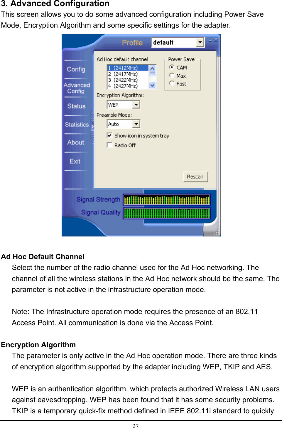  27  3. Advanced Configuration This screen allows you to do some advanced configuration including Power Save Mode, Encryption Algorithm and some specific settings for the adapter.   Ad Hoc Default Channel Select the number of the radio channel used for the Ad Hoc networking. The channel of all the wireless stations in the Ad Hoc network should be the same. The parameter is not active in the infrastructure operation mode.  Note: The Infrastructure operation mode requires the presence of an 802.11 Access Point. All communication is done via the Access Point.  Encryption Algorithm The parameter is only active in the Ad Hoc operation mode. There are three kinds of encryption algorithm supported by the adapter including WEP, TKIP and AES.  WEP is an authentication algorithm, which protects authorized Wireless LAN users against eavesdropping. WEP has been found that it has some security problems. TKIP is a temporary quick-fix method defined in IEEE 802.11i standard to quickly 