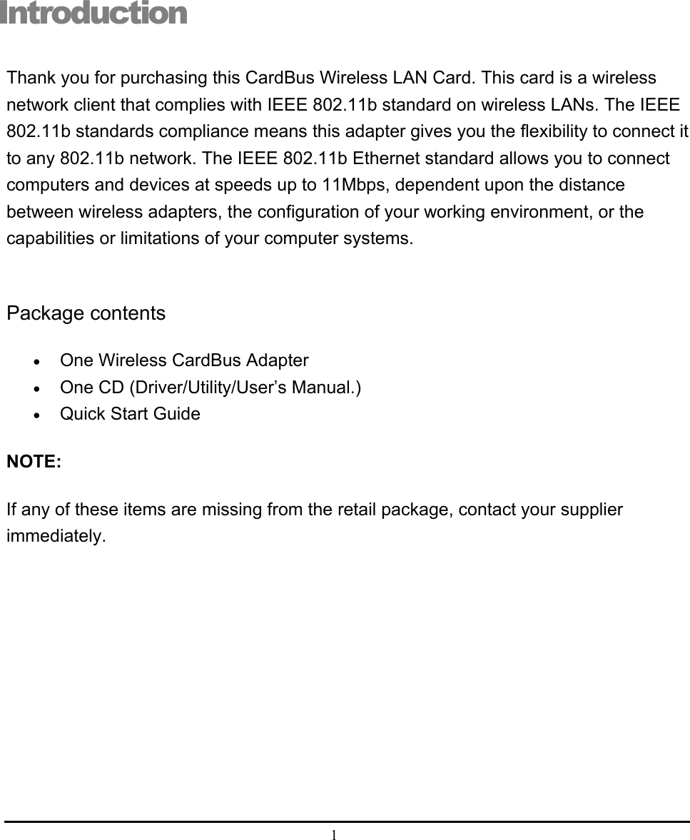  1  Introduction Thank you for purchasing this CardBus Wireless LAN Card. This card is a wireless network client that complies with IEEE 802.11b standard on wireless LANs. The IEEE 802.11b standards compliance means this adapter gives you the flexibility to connect it to any 802.11b network. The IEEE 802.11b Ethernet standard allows you to connect computers and devices at speeds up to 11Mbps, dependent upon the distance between wireless adapters, the configuration of your working environment, or the capabilities or limitations of your computer systems.  Package contents • One Wireless CardBus Adapter • One CD (Driver/Utility/User’s Manual.) • Quick Start Guide  NOTE: If any of these items are missing from the retail package, contact your supplier immediately.  i 