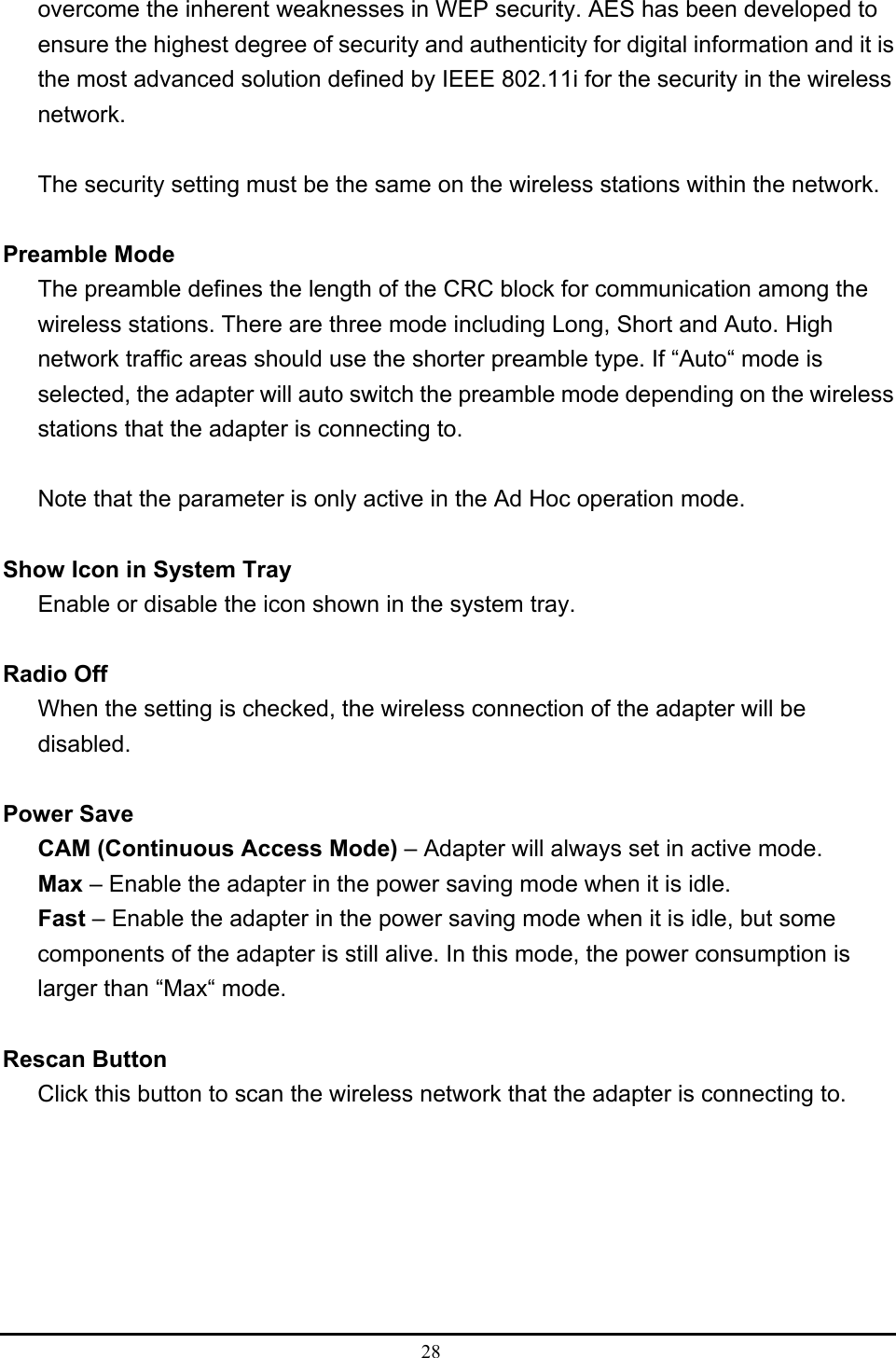 28  overcome the inherent weaknesses in WEP security. AES has been developed to ensure the highest degree of security and authenticity for digital information and it is the most advanced solution defined by IEEE 802.11i for the security in the wireless network.  The security setting must be the same on the wireless stations within the network.  Preamble Mode The preamble defines the length of the CRC block for communication among the wireless stations. There are three mode including Long, Short and Auto. High network traffic areas should use the shorter preamble type. If “Auto“ mode is selected, the adapter will auto switch the preamble mode depending on the wireless stations that the adapter is connecting to.  Note that the parameter is only active in the Ad Hoc operation mode.  Show Icon in System Tray Enable or disable the icon shown in the system tray.  Radio Off   When the setting is checked, the wireless connection of the adapter will be disabled.  Power Save CAM (Continuous Access Mode) – Adapter will always set in active mode. Max – Enable the adapter in the power saving mode when it is idle. Fast – Enable the adapter in the power saving mode when it is idle, but some components of the adapter is still alive. In this mode, the power consumption is larger than “Max“ mode.  Rescan Button Click this button to scan the wireless network that the adapter is connecting to. 