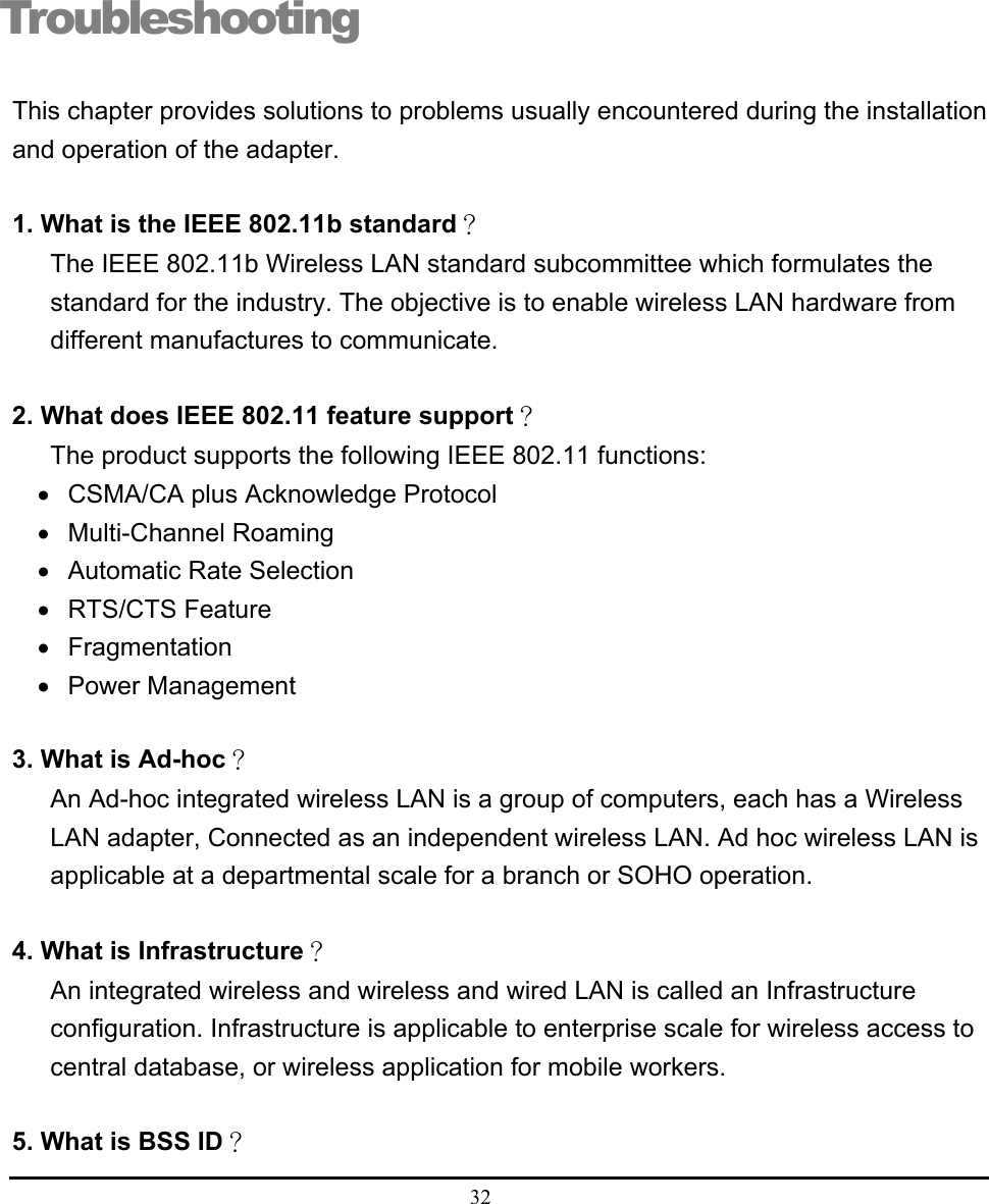  32  Troubleshooting This chapter provides solutions to problems usually encountered during the installation and operation of the adapter.  1. What is the IEEE 802.11b standard？ The IEEE 802.11b Wireless LAN standard subcommittee which formulates the standard for the industry. The objective is to enable wireless LAN hardware from different manufactures to communicate.  2. What does IEEE 802.11 feature support？ The product supports the following IEEE 802.11 functions: •  CSMA/CA plus Acknowledge Protocol • Multi-Channel Roaming •  Automatic Rate Selection • RTS/CTS Feature • Fragmentation • Power Management  3. What is Ad-hoc？ An Ad-hoc integrated wireless LAN is a group of computers, each has a Wireless LAN adapter, Connected as an independent wireless LAN. Ad hoc wireless LAN is applicable at a departmental scale for a branch or SOHO operation.  4. What is Infrastructure？ An integrated wireless and wireless and wired LAN is called an Infrastructure configuration. Infrastructure is applicable to enterprise scale for wireless access to central database, or wireless application for mobile workers.  5. What is BSS ID？  7 